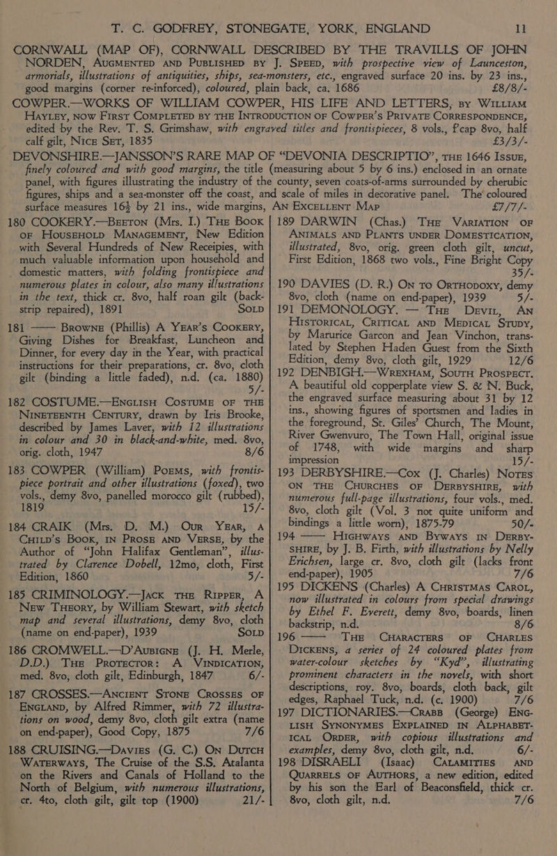 £8/8/- calf gilt, Nice Ser, 1835 £3/3/- 180 COOKERY.—BeEETON (Mrs. I.) THe Boox or HouszHotp MANAGEMENT, New Edition with Several Hundreds of New Receipies, with much valuable information upon household and domestic matters, with folding frontispiece and numerous plates in colour, also many illustrations in the text, thick cr. 8vo, half roan gilt (back- strip repaired), 1891 SoLp 181 Browne (Phillis) A YEAR’s CooKEry, Giving Dishes for Breakfast, Luncheon and Dinner, for every day in the Year, with practical instructions for their preparations, cr. 8vo, cloth gilt (binding a little faded), n.d. (ca. 1880) 5/- 182 COSTUME.—EnciisH CosTUME OF THE NINETEENTH CENTURY, drawn by Iris Brooke, described by James Laver, with 12 illustrations in colour and 30 in black-and-white, med. 8vo, orig. cloth, 1947 8/6 183 COWPER (William) Porms, with frontis- piece portrait and other illustrations (foxed), two vols., demy 8vo, panelled morocco gilt (rubbed), 1819 15/- 184 CRAIK (Mrs. D. M.) Our YzarR, A CuILp’s Book, IN PRosE AND VERSE, by the Author of “John Halifax Gentleman”, illus- trated by Clarence Dobell, 12mo, cloth, First Edition, 1860 5/- 185 CRIMINOLOGY.—Jack THe Ripper, A New Tueory, by William Stewart, with sketch map and several illustrations, demy 8vo, cloth (name on end-paper), 1939 SOLD 186 CROMWELL.—D’Ausieng (J. H. Merle, D.D.) Tus Protector: A_ VINDICATION, med, 8vo, cloth gilt, Edinburgh, 1847 6/- 187 CROSSES.—ANcIENT STONE CROSSES OF ENGLAND, by Alfred Rimmer, with 72 illustra- tions on wood, demy 8vo, cloth gilt extra (name on end-paper), Good Copy, 1875 7/6 188 CRUISING.—Daviss (G. C.) On DurcH Waterways, The Cruise of the S.S. Atalanta on the Rivers and Canals of Holland to the North of Belgium, with numerous illustrations, ct. 4to, cloth gilt, gilt top (1900) 21/- £7/7/- 189 DARWIN (Chas.) THe VARIATION OF ANIMALS AND PLANTS UNDER DOMESTICATION, illustrated, 8vo, orig. green cloth gilt, uncut, First Edition, 1868 two vols., Fine Bright Copy 35/- 190 DAVIES (D. R.) On To OrtHopoxy, demy 8vo, cloth (name on end-paper), 1939 5/- 191 DEMONOLOGY. — THe Devir, AN HistoricaL, CriticaAL AND Mepicat Srupy, by Marurice Garcon and Jean Vinchon, trans- lated by Stephen Haden Guest from the Sixth Edition, demy 8vo, cloth gilt, 1929 12/6 192 DENBIGH.—WrexHam, SouTH PROSPECT. A beautiful old copperplate view S. &amp; N. Buck, the engraved surface measuring about 31 by 12 ins., showing figures of sportsmen and ladies in the foreground, St. Giles’ Church, The Mount, River Gwenvuro, The Town Hall, original issue of 1748, with wide margins and sharp impression 15/- 193 DERBYSHIRE.—Cox (J. Charles) Norss ON THE CHURCHES OF DERBYSHIRE, with numerous full-page illustrations, four vols., med. 8vo, cloth gilt (Vol. 3 not quite uniform and bindings a little worn), 1875-79 50/- 194 HicHways AND Byways IN DEeErBy- SHIRE, by J. B. Firth, with illustrations by Nelly Erichsen, large cr. 8vo, cloth gilt (lacks front end-paper), 1905 7/6 195 DICKENS (Charles) A CuritstMAs Caro, now illustrated in colours from special drawings by Ethel F. Everett, demy 8vo, boards, linen backstrip, n.d. 8/6 196 THE CHARACTERS OF CHARLES DICKENS, a series of 24 coloured plates from water-colour sketches by “Kyd”, illustrating prominent characters in the novels, with short descriptions, roy. 8vo, boards; cloth back, gilt edges, Raphael Tuck, n.d. (c. 1900) 7/6 197 DICTIONARIES.—Crass_ (George) Enc- LISH SYNONYMES EXPLAINED IN ALPHABET- IcAL ORrpDER, with copious illustrations and examples, demy 8vo, cloth gilt, n.d. 6/- 198 DISRAELI (Isaac) CALAMITIES AND QUARRELS OF AUTHORS, a new edition, edited by his son the Earl of Beaconsfield, thick cr. 8vo, cloth gilt, n.d. 7/6