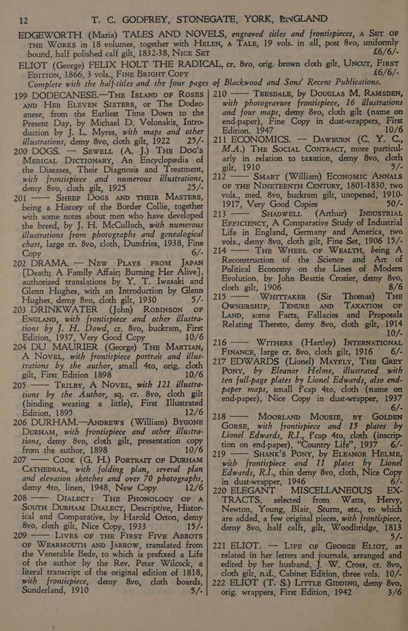 EDGEWORTH (Maria) TALES AND NOVELS, engraved titles and frontispieces, A SET OF THE Works in 18 volumes, together with HeLEn, A Tate, 19 vols. in all, post 8vo, uniformly bound, half polished calf gilt, 1832-38, Nice Sgr £6/6/- ELIOT (George) FELIX HOLT THE RADICAL, cr. 8vo, orig. brown cloth gilt, Uncur, First Eprrion, 1866, 3 vols., Fins BricHT Copy £6/6/- 199 DODECANESE.—Tue Istanp oF RosEs AND Her ELEVEN SISTERS, or The Dodec- anese, from the Earliest Time Down to the duction by J. L. Myres, with maps and other illustrations, demy 8vo, cloth gilt, 1922 25/- 200 DOGS. — Sewstt (A. J.) THE Doe’s Mepicat Dictionary, An Encyclopedia of the Diseases, Their Diagnosis and Treatment, with frontispiece and numerous illustrations, demy 8vo, cloth gilt, 1925 25/- 201 SHEEP Docs AND THEIR MASTERS, - being a History of the Border Collie, together with some notes about men who have developed the breed, by J. H. McCulloch, with numerous illustrations from photographs and genealogical chart, large cr. 8vo, cloth, Dumfries, 1938, Fine Copy 6/- 202 DRAMA. — New Pays FROM JAPAN {Death; A Family Affair; Burning Her Alive}, authorized translations by Y. T. Iwasaki and Glenn Hughes, with an Introduction by Glenn Hughes, demy 8vo, cloth gilt, 1930 5/- 203 DRINKWATER (John) RosINsoN’ OF ENGLAND, with frontispiece and other illustra- tions by J. H. Dowd, cr. 8vo, buckram, First Edition, 1937, Very Good Copy 10/6 204 DU MAURIER (George) THe Martian, A Nove, with frontispiece portrait and illus- trations by the author, small 4to, orig. cloth gilt, First Edition 1898 10/6 205 Tritsy, A Nove, with 121 illustra- tions by the Author, sq. ct. 8vo, cloth gilt (binding wearing a little), First Illustrated Edition, 1895 12/6 206 DURHAM.—Anprews (William) ByGons DurHaM, with frontispiece and other illustra- tions, demy 8vo, cloth gilt, presentation copy from the author, 1898 10/6 207 Cook (G,. H.) Portrarr oF DurRHAM CATHEDRAL, with folding plan, several plan and elevation sketches and over 70 photographs, demy 4to, linen, 1948, New Copy 12/6 208 ——- Dtatect: THE PHONOLOGY OF A SouTH DurHam D1atect, Descriptive, Histor- ical and Comparative, by Harold Orton, demy 8vo, cloth gilt, Nice Copy, 1933 15/- 209 Lives OF THE First Five ABBOTS OF WEARMOUTH AND JARROW, translated from the Venerable Bede, to which is prefixed a Life of the author by the Rev. Peter Wilcock, a literal transcript of the original edition of 1818, with frontispiece, demy 8vo, cloth boards, Sunderland, 1910 5/- 210 TEESDALE, by Douctas M. RAMSDEN, with photogravure frontispiece, 16 illustrations and four maps, demy 8vo, cloth gilt (name on end-paper), Fine Copy in dust-wrappers, First Edition. 1947 10/6 211 ECONOMICS. — Dawsurn (C. Y. C,, M.A.) Tue Soctat Contract, more particul- atly in relation to taxation, demy 8vo, cloth gilt, 1910 BRGY, 212 —— Smart (William) Economic ANNALS OF THE NINETEENTH CENTuRY, 1801-1830, two vols., med, 8vo, buckram gilt, unopened, 1910- 1917, Very Good Copies 50/- 213 —— SwHapwett (Arthur) INDUSTRIAL Erriciency, A Comparative Study of Industrial Life in England, Germany and America, two vols., demy 8vo, cloth gilt, Fine Set, 1906 15/- 214 THe WHEEL oF WEALTH, being A Reconstruction of the Science and Art of Political Economy on the Lines of Modern Evolution, by John Beattie Crozier, demy 8vo, cloth gilt, 1906 8/6 215 WHITTAKER (Sir Thomas) THE OwNERSHIP, TENURE AND ‘TAXATION OF LanD, some Facts, Fallacies and Proposals Relating Thereto, demy 8vo, cloth gilt, 1914 10/- 216 —— WrrHers (Hartley) INTERNATIONAL Finance, large cr. 8vo, cloth gilt, 1916 6/- 217 EDWARDS (Lionel) Mayrry, THe Grey Pony, by Eleanor Helme, illustrated with ten full-page plates by Lionel Edwards, also end- paper maps, small fcap 4to, cloth (name on end-paper), Nice Copy in dust-wrapper, 1937 218 —— Moorranp Mousiz, By GOLDEN GorsE, with frontispiece and 15 plates by Lionel Edwards, R.I., cap 4to, cloth (inscrip- tion on end-paper), “Country Life”, 1937 6/- 219 SHANK’s Pony, by ELEANOR HELME, with frontispiece and 11 plates by Lionel Edwards, R.I., thin demy 8vo, cloth, Nice Copy in dust-wrapper, 1946 6/- 220 ELEGANT MISCELLANEOUS EX- TRACTS, selected from Watts, Hervy, Newton, Young, Blair, Sturm, etc., to which are added, a few original pieces, with frontispiece, demy 8vo, half calft, gilt, Woodbridge, 1813 ‘ 5/. 221 ELIOT. — Lire or Ggorcg ELior, as related in her letters and journals, arranged and edited by her husband, J. W. Cross, cr. 8vo, cloth gilt, n.d., Cabinet Edition, three vols. 10/- 222 ELIOT (T. S.) Lrrrre Grppine, demy 8vo, — orig. wrappers, First Edition, 1942 3/6