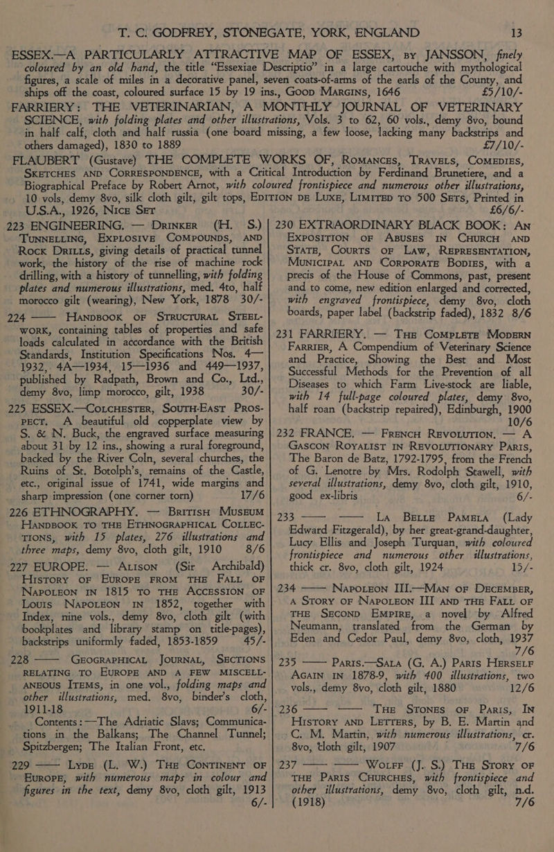 £5/10/- others damaged), 1830 to 1889 £7/10/- U.S.A., 1926, Nice Ser 223 ENGINEERING. — Drinxer (H. S.) TUNNELLING, ExPLOSIVE COMPOUNDS, AND Rock Dritts, giving details of practical tunnel work, the history of the rise of machine rock drilling, with a history of tunnelling, with folding plates and numerous illustrations, med. 4to, half morocco gilt (wearing), New York, 1878 30/- 224 HANDBOOK OF STRUCTURAL STEEL- WORK, containing tables of properties and safe loads calculated in accordance with the British Standards, Institution Specifications Nos. 4— 1932,, 4A—1934, 15—1936 and 449—1937, published by Radpath, Brown and Co., Ltd., - demy 8vo, limp morocco, gilt, 1938 30/- 225 ESSEX.—Co.cHEsTER, SouTH-EAst Pros- pect. A beautiful old copperplate view by S. &amp; N. Buck, the engraved surface measuring about 31 by 12 ins., showing a rural foreground, _ backed by the River Coln, several churches, the Ruins of St. Botolph’s, remains of the Castle, etc., original issue of 1741, wide margins and sharp impression (one corner torn) 17/6 226 ETHNOGRAPHY. — British Museum HANDBOOK TO THE ETHNOGRAPHICAL COLLEC- tTIons, with 15 plates, 276 illustrations and three maps, demy 8vo, cloth gilt, 1910 8/6 227 EUROPE. — Atison (Sir Archibald) History OF EvuRoOPpE FROM THE FALL OF NapoLeon IN 1815 TO THE ACCESSION OF Lours Naporeon In 1852, together with Index, nine vols., demy 8vo, cloth gilt (with bookplates and library stamp on title-pages), backstrips uniformly faded, 1853-1859 45/- 228 GEOGRAPHICAL JOURNAL, SECTIONS RELATING. TO EUROPE AND A FEW MISCELL- ANEOUS ITEMs, in one vol., folding maps and other illustrations, med. 8vo, binder’s cloth, 1911-18 6/- Contents: —The Adriatic Slavs; Communica- tions in the Balkans; The Channel Tunnel; Spitzbergen; The Italian Front, etc. 229 - Lype (L. W.) Tue ConrTINENT OF - Europe; with numerous maps in colour and figures in the text, demy 8vo, cloth gilt, 1913 6/- £6/6/- 230 EXTRAORDINARY BLACK BOOK: An EXPOSITION OF ABUSES IN CHURCH AND STATE, Courts oF Law, REPRESENTATION, MounicipaL AND 'CorPoRATE Bopigs, with a precis of the House of Commons, past, present and to come, new edition enlarged and corrected, with engraved frontispiece, demy 8vo, cloth boards, paper label (backstrip faded), 1832 8/6 231 FARRIERY. — THe Compiets Mopsrn FarriER, A Compendium of Veterinary Science and Practice, Showing the Best and Most Successful Methods for the Prevention of all Diseases to which Farm Live-stock are liable, with 14 full-page coloured plates, demy 8vo, half roan (backstrip repaired), Edinburgh, 1900 10/6 232 FRANCE. — FrencH RevoLurion. — A Gascon ROYALIST IN REVOLUTIONARY Paris, The Baron de Batz, 1792-1795, from the French of G, Lenotre by Mrs. Rodolph Stawell, with several illustrations, demy 8vo, cloth gilt, 1910, good ex-libris 6/- 233 La Bette Pamera (Lady Edward Fitzgerald), by her great-grand-daughter, Lucy Ellis and Joseph Turquan, with coloured frontispiece and numerous other illustrations, thick cr. 8vo, cloth gilt, 1924 15/- 234 Napoieon III.—Man or DgcEMBER, A Story OF NAPOLEON III AND THE FALL OF THE SECOND Empire, a novel by . Alfred Neumann, translated from the German by Eden and Cedor Paul, demy 8vo, cloth, 1937 7/6 235 —— Paris.—Sara (G. A.) Parts HERSELF AGAIN IN 1878-9, with 400 illustrations, two _vols., demy 8vo, cloth gilt, 1880 12/6 THe StTones oF Paris, IN History AND Letrers, by B. E. Martin and -C. M. Martin, with numerous illustrations, cr. 8vo, tloth gilt, 1907 7/6 237 —— — Wotrr (J.. S.) THs Srory oF THE Paris CHURCHES, with frontispiece and other illustrations, demy 8vo, cloth gilt, nd. (1918) 7/6