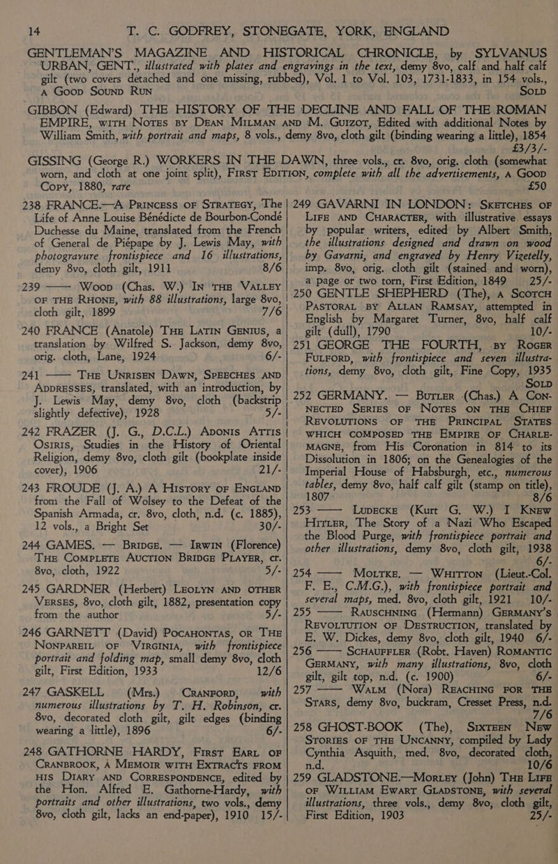 SYLVANUS A Goop Sounp RuN Sop £3/3/- Copy, 1880, rare £50 Life of Anne Louise Bénédicte de Bourbon-Conde Duchesse du Maine, translated from the French of General de Piépape by J. Lewis May, with photogravure frontispiece and 16 illustrations, demy 8vo, cloth gilt, 1911 8/6 Woop (Chas. W.) IN THE VALLEY cloth gilt, 1899 240 FRANCE (Anatole) THe LaTIn GENIUS, a translation by Wilfred S. Jackson, demy 8vo, orig. cloth, Lane, 1924 6/- 241 THs UnrisEN DAwN, SPEECHES AND AppRESSES, translated, with an introduction, by . Lewis May, demy 8vo, cloth (backstrip slightly defective), 1928 5/ 242 FRAZER (J. G., D.C.L.) Aponis AtTris Osiris, Studies in ’ the History of Oriental Religion, demy 8vo, cloth gilt (bookplate inside cover), 1906 21/- from the Fall of Wolsey to the Defeat of the Spanish Armada, cr. 8vo, cloth, n.d. (c. 1885), 12 vols., a Bright Set 30/- 244 GAMES. — Bripce. — Irwin (Florence) THe CompiLeTe AucTION BRIDGE PLAYER, cr. 8vo, cloth, 1922 5/- 245 GARDNER (Herbert) LEoLYN AND OTHER VERSES, 8vo, cloth gilt, 1882, presentation copy from: the author 5/- 246 GARNETT (David) PocaHontas, or THE NONPAREIL OF ‘VIRGINIA, with frontispiece portrait and folding map, small demy 8vo, a3 gilt, First Edition, 1933 12/6 247 GASKELL = (‘Mrs.) = CranrorD, = with numerous illustrations by T. H. Robinson, cr. 8vo, decorated cloth gilt, gilt edges (binding wearing a little), 1896 6/- 248 GATHORNE HARDY, First Ear or CRANBROOK, A MEMoIR WITH ExTRACTS FROM His DIARY AND CORRESPONDENCE, edited by the Hon. Alfred E. Gathorne-Hardy, with portraits and other illustrations, two vols., demy 8vo, cloth gilt, lacks an end -paper), 1910 15/- LiFe AND CHARACTER, with illustrative. essays by popular writers, edited by Albert Smith, the illustrations designed and drawn :oniswood by Gavarni, and engraved by Henry Vigetelly, imp. 8vo, orig. cloth gilt (stained and worn), a page or two torn, First Edition, 1849 25/- 250 GENTLE SHEPHERD (The), A ScoTcH PasToRAL By ALLAN RAMSAY, attempted in English by Margaret Turner, ‘8vo, half calf gilt (dull), 1790 10/- 251 GEORGE THE FOURTH, sy Roeser Futrorp, with frontispiece and seven illustra- tions, demy 8vo, cloth gilt, Fine Copy, 1935 SOLD 252 GERMANY. — Burter (Chas.) A Con- NECTED SERIES OF NoTES ON THE CHIEF REVOLUTIONS OF ‘THE PRINCIPAL STATES WHICH COMPOSED THE EMPIRE OF CHARLE- MAGNE, from His Coronation in 814 to its Dissolution in 1806; on the Genealogies of the Imperial House of Habsburgh, etc., numerous eee demy 8vo, half calf gilt (stamp on so 180 253 Lupecke (Kurt G, W.) I alee Hitter, The Story of a Nazi Who Escaped the Blood Purge, with frontispiece portrait and other illustrations, demy 8vo, cloth gilt, 1938 254 —— Mortxe. — WHuITToN (Lieut. -Col. F,. E., C.M.G.), with frontispiece portrait and several maps, med, 8vo, cloth gilt, 1921 10/- 255 RAUSCHNING ‘(Hetmann) GERMANY'S | REVOLTUTION OF DESTRUCTION, translated by E. W. Dickes, demy 8vo, cloth gilt, 1940 6/- 256 SCHAUFFLER (Robt. Haven) ROMANTIC GERMANY, with many illustrations, 8vo, cloth gilt, gilt top, n.d. (c. 1900) 6/- 257 Watm (Nora) REACHING FOR THB Srars, demy 8vo, buckram, Cresset Press, Beg 7/ 258 GHOST-BOOK (The), SixTEEN New Sror1Es OF THE UNCANNY, compiled by Lady ene Asquith, med, 8vo, decorated Te 10/6 259 GLADSTONE.—Mortey (John) THs Lire oF WILLIAM Ewart GLADSTONE, with several illustrations, three vols., demy 8vo, cloth gilt, First Edition, 1903 25/-