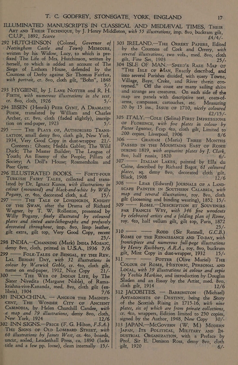 C.U.P., 1892, Scarce 292 HUTCHINSON ‘ Nottingham Castle (Colonel, Governor of and Town) Memoirs, : fixed The Life of Mrs. Hutchinson, written by - herself, to which is added an account of The Siege of Lathom House, defended by the Countess of Derby against Sir Thomas Fairfax, with portrait, cr. 8vo, cloth gilt, “Bohn”, Bey B/e 293 HYGIENE, by J.-Lans Norrer and R. H. FirtH, with numerous illustrations in the text, cr. 8vo, cloth, 1926 5/- 294 IBSEN (Henrik) PEER Gynt, A Dramatic Porm, translated by William and Charles Archer, cr. 8vo, cloth (faded slightly), inscrip- “tion on end-paper, 1923 5/- 295 Tue PLays of, AUTHORISED TRANS- LATION, small demy 8vo, cloth gilt, New York, 1934, Very Good Copy in dust-wrapper 21/- Contents: Ghosts; Hedda Gabler; The Wild Duck; The Master Builder; The League of Youth; An Enemy of the People; Pillars of Society; A Doll’s House; Rosmersholm and Peer Gynt. 296 ILLUSTRATED BOOKS. — Forry-Four TurKISH Farry Tags, collected and trans- lated by Dr. Ignacz Kunos, with illustrations in colour (mounted) and black-and-white by Willy Pogany, cr. 4to, decorated cloth, n.d. 15/- 297 THe Tate oF LoHENGRIN, KNIGHT OF THE SWAN, after the Drama of Richard Wagner, by T. W. Rolleston, presented by ‘Willy Pogany, finely illustrated by coloured plates and tinted auto-lithographs and profusely decorated throughout, imp. 8vo, limp leather, gilt extra, gilt top, Very Good Copy, recent . ; 25/- 298 INDIA.—Cuannine (Mark) Inp1a Mosaic, demy 8vo, cloth, printed in U.S.A., 1936 7/6 299 —— FoLK-TALEsS oF BENGAL, BY THE REV. ‘Lat BeuHart Day, with 32 illustrations in colour by Warwick Goble, cr. 4to, cloth gilt, name on end-paper, 1912, Nice Copy 21/- 300 - Tue Wes oF Inpian Lire, by The Sister Nivedita (Margaret Noble), of Rama- krishna-vive-Kananda, med. 8vo, cloth gilt (ex- libris), 1904 7/6 (CENT, THE WonpER CiTy OF ANCIENT Campopia, by Helen Churchill Candee, mith ‘a4 map and 79 illustrations, demy 8vo, cloth, New York, 1924 (12/6 302 INN SIGNS.—Price (F. G. Hilton, F.S.A.) THe Signs or Oxtp Lomparp STREET, with 60 illustrations by James West, cr. 4to, boards, uncut, soiled, Leadenhall Press, ca. 1890 (lacks title and a few pp. loose), clean internally 15/- : £4/4/. 303 IRELAND.—Tue Orrery Papers, Edited by the Countess of Cork and Orrery, with several illustrations, two vols., med, 8vo, cloth gilt, Fine Set, 1903 25/- 304 ISLE OF MAN.--Speen’s Rare Map or “THe Iste or Man, Exactly described, and into several Parishes diuided, with euery Towne, Village, Baye, Creke, and River therin con- teyned.” Off the coast are many sailing ships and strange sea creatures. On each side of the map are panels with descriptive text, coats-of- arms, compasses, cartouches, etc. Measuring 20 by 15 ins., Issuz oF 1710, nicely coloured £2/15/- 305 ITALY.—Co sz (Selina) First Impressions OF FLORENCE, with five plates in colour by Pictor Ignotus, fcap 4to, cloth gilt, Limited to 200 copies, Liverpool, 1906 8/6 306 GraHAM (Maria) THree MontHs PASSED IN THE Mountains East of ROME DURING 1819, with acquatint plates by J. Clark, 8vo, half russia, 1820 aie 307 Ivar1AN Lakes; painted: by Ella du ‘Caine, described by Richard Bagot, 61° coloured ‘plates, sq. demy 8vo, decorated ‘cloth ‘gilt, Black, 1908 12/6 308 Lear (Edward) JourNALS oF A LAND- SCAPE PAINTER IN SOUTHERN CALABRIA, vith map and several illustrations, roy. 8vo, cloth gilt (loosening and binding wearing), 1852 15/- 309 ROME.—DESCRIPTION ET SOUVENIRS PAR Francis Wey, with 346 fine woodcuts by celebrated artists and a folding plan of Rome, roy. 4to, half vellum gilt, gilt top, Paris, 1872 25/- BLO ye Ropp (Sir Rennell, G.C.B.) ROME OF THE RENAISSANCE AND To-pay, with frontispiece and numerous full-page illustrations by Henry Rushbury, A.R.A., roy. 8vo, buckram gilt, Mint Copy in dust-wrapper, 1932 15/- 311 _Potrer (Olive Muriel) Tue Corour OF Rome, Historic, PERSONAL AND _ Loca, with 59 illustrations in colour and sepia by Yoshio Markino, and introduction by Douglas Sladen and an Essay by the Artist, med. 8vo, cloth gilt, 1914 12/6 312 JACOBITES. — Barrincron. (Michael) ANTAGONISTS OF Destiny, being the Story of the Scottish Rising in 1715-16, with nine plates, six of which are from private collections, _ ct. 4to, wrappers, Edition limited to 250 copies, _ signed by the Author, 1948, New Copy 30/- 313 JAPAN.—McGovern (W. M.) Mopern Japan, Irs Potrrricar, Mirrrary ann _In- ' DUSTRIAL ORGANIZATION, with a Preface by Prof, Sir E. Denison Ross, demy 8yo, cloth - gilt, 1920 6/-