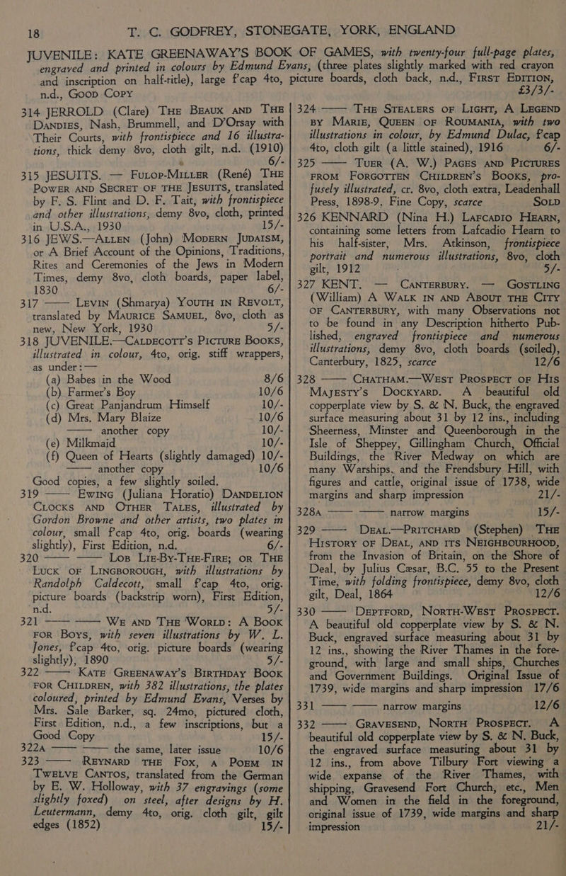 314 JERROLD (Clare) THe Braux AND THE Danvigs, Nash, Brummell, and D’Orsay with Their Courts, with frontispiece and 16 illustra- tions, thick demy 8vo, cloth gilt, nd. ele 315 JESUITS. — Furop-Mitier (René) THE PowER AND SBCRET OF THE JESUITS, translated by F. S. Flint and D. F. Tait, with frontispiece and other illustrations, demy 8vo, cloth, printed in U.S.A., 1930 15/- 316 JEWS.—A LEN (John) Mopsrn Jupaism, or A Brief Account of the Opinions, Traditions, Rites and Ceremonies of the Jews in Modern Times, demy 8vo, cloth boards, paper label, 1830 6/- 317 Levin (Shmarya) YouTH IN REVOLT, translated by Maurice SAMUEL, 8vo, cloth as new, New York, 1930 /- 318 JUVENILE.—Ca.pecott’s Picture Books, illustrated in colour, 4to, orig. stiff wrappers, as under : — (a) Babes in the Wood 8/6 (b) Farmer’s Boy 10/6 (c) Great Panjandrum Himself 10/- (d) Mrs. Mary Blaize 10/6 another copy 10/- (e) Milkmaid 10/- (f) Queen of Hearts (slightly damaged) 10/- another copy 10/6 Good copies, a few slightly soiled. 319 Ewine (Juliana Horatio) DANDELION Ciocxs AND OTHER Tates, illustrated by Gordon Browne and other artists, two plates in colour, small f'cap 4to, orig. boards (wearing slightly), First Edition, n.d. . S20 Los Lige-By-THE-FirE; OR THE Luck oF LinGBoroucH, with illustrations by Randolph Caldecott, small fcap 4to, orig. picture boards (backstrip worn), First Edition, n.d. o/- 321 —-— —— WE anv THe 'Wortp: A Boox FOR Boys, with seven illustrations by W. L. Jones, fcap 4to, orig. picture boards (wearing slightly), 1890 5/- 322 KaTeE GREENAWAY’S BirTHDAY Book FOR CHILDREN, with 382 illustrations, the plates coloured, printed by Edmund Evans, Verses by Mrs. Sale Barker, sq. 24mo, pictured cloth, First Edition, n.d., a few inscriptions, but a Good Copy 15/- 322A the same, later issue 10/6 323 ——- REYNARD THE Fox, a PogEM_ IN TweEtve CANTOs, translated from the German by E. W. Holloway, with 37 engravings (some slightly foxed) on steel, after designs by H. Leutermann, demy 4to, orig. cloth gilt, gilt edges (1852) 15/- £3/3/- 324 —— Tue STEALERS OF LiGHT, A LEGEND BY Marriz, QUEEN OF ROUMANIA, with two illustrations in colour, by Edmund Dulac, fcap 4to, cloth gilt (a little stained), 1916 6/- 325 Tuer (A. W.) Paces AND PICTURES FROM FORGOTTEN CHILDREN’S BOOKS, pro- fusely illustrated, cr. 8vo, cloth extra, Leadenhall Press, 1898-9, Fine Copy, scarce SOLD 326 KENNARD (Nina H.) Larcapio Hearn, containing some letters from Lafcadio Hearn to his half-sister, Mrs. Atkinson, frontispiece portrait and numerous illustrations, 8vo, cloth gilt, 1912 5/- 327 KENT. — CANTERBURY. — GOSTLING (William) A Wak IN AND ABOUT THE CITY OF CANTERBURY, with many Observations not to be found in any Description hitherto Pub- lished, engraved frontispiece and numerous illustrations, demy 8vo, cloth boards (soiled), Canterbury, 1825, scarce 12/6 328 CHATHAM.—WEsST PROSPECT OF His Mayesty’s Docxyarp. A_ beautiful old copperplate view by S. &amp; IN. Buck, the engraved surface measuring about 31 by 12 ins., including Sheerness, Minster and Queenborough in the Isle of Sheppey, Gillingham Church, Official Buildings, the River Medway on which are many Warships. and the Frendsbury Hill, with figures and cattle, original issue of 1738, wide margins and sharp impression 21/- BUSA mae narrow margins 15/- 329 DeaL.—PritcHarD (Stephen) THE History oF DEAL, AND ITS NEIGHBOURHOOD, from the Invasion of Britain, on the Shore of Deal, by Julius Cesar, B.C. 55 to the Present Time, with folding frontispiece, demy 8vo, cloth gilt, Deal, 1864 12/67 330 DepTForD, NortH-WEsT PROSPECT. A beautiful old copperplate view by S. &amp; N.- Buck, engraved surface measuring about 31 by 12 ins., showing the River Thames in the fore- ground, with large and small ships, Churches and Government Buildings. Original Issue of 1739, wide margins and sharp impression 17/6 33 aes narrow margins 12/6 332 GRAVESEND, NortH Prospecr. <A beautiful old copperplate view by S. &amp; N. Buck, the engraved surface measuting about 31 by 12 ins., from above Tilbury Fort viewing a wide expanse of the River Thames, with shipping, Gravesend Fort Church, etc., Men and Women in the field in the foreground, original issue of 1739, wide margins and sharp impression 21/-