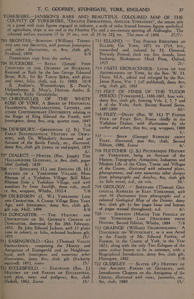 703 BRONTES.—Scruron (William) THorn- TON AND THE BRONTES, with portrait frontispiece _ and other illustrations, cr. 8vo, cloth gilt, Bradford, (1898 8/6 Presentation copy from the author. 704 BUCKROSE. — Bayty (James) Four CHURCHES IN THE DEANERY OF BUCKROSE, Restored or Built by the late George Edmund Street, R.A., for Sir Tatton Sykes, with plans and views, folio, cloth, n.d. (c. 1880) 10/6 S. Andrew’s, Weaverthorpe; S. Peter’s, Helperthorpe; S. Mary’s, Huttons Ambo; S. Andrew’s, Kirby Grindalythe. 705 CHRONICLES .OF ‘THE WHITE ROSE OF YORK, A Series oF Historica FRAGMENTS, PROCLAMATIONS, LETTERS, AND OTHER CONTEMPORARY DOcUMENTS relating to the Reign of King Edward the Fourth, with frontispiece, demy 8vo, orig. quarter roan, 1845 P 7/6 706 DEWSBURY.—GreEENwoop (J. B.) THE _ Earty EccresiasticaL History or Dews- _ BURY, with Dr, Whitaker’s Account and an Account of the Savile Family, etc., illustrated, _demy 8vo, cloth gilt (name on end-paper), 1859 6/- 707 DIALECT. — Hunter (Rev. Joseph) THE _HALLAMSHIRE GLossary, cr. 8vo, cloth, paper label (soiled), 1829 6/- 708 - SuTc.iFFE (I.) AND ENciisH (B. H.) RHYMES OF A YORKSHIRE VILLAGE; More Rhymes of a Yorkshire Village; Still More Rhymes from a Yorkshire Village, each with woodcuts by Irene Sutcliffe, three vols., small cr. 4to, wrappers, Whitby, 1932-4 7/6 709 DICKINSON (I. W.) Yorxsuire LiFe -AND CHARACTER, A Craven Village Sixty Years - Ago, with frontispiece, demy 8vo, cloth gilt, gilt top, Hull, 1894 8/6 710 DONCASTER. — Tue History ~ anp DESCRIPTION OF ST. GEORGE’s CHURCH AT _ Doncaster, destroyed by fire 28th February, 1853. By John Edward Jackson, with 15 plates (one in colour), cr. folio, re-bound buckram gilt, 1855 25/- 711 EASINGWOLD.—GiLL (Thomas) VALLIs EBORACENSIS: comprising the History and Antiquities of Easingwold and its Neighbour- -hood, with frontispiece and numerous other illustrations, demy 8vo, cloth gilt (backstrip repaired), 1852, scarce 15/- 712 ECCLESFIELD. — Eastwoop (Rev, J.) ~ History oF THE ParisH oF ECCLESFIELD, with ‘plan, views and _ pedigrees, 8vo, cloth . (faded), 1862, Scarce 15/- £7/7/- 713 ELLAND. — Tue ParisH REGISTERS OF ELLanp, Co. York, 1671 To ‘1714, xETc., transcribed and indexed by WH. Ormerod, Privately Printed, thick roy. 8vo, boards, linen backstrip, Shakespeare Head Press, Oxford, 1925 21/- 714 FASTI EBORACENSES: Lives oF THE ARCHBISHOPS OF YORK, by the Rev. W. H. Dixon. M.A., edited and enlarged by the Rev. James Raine, Vol. 1 (all published), demy 8vo orig. cloth gilt, 1863 6/ 715 FEET OF. FINES. OF ..THE. TUDOR PERIOD [YorKsHIRE], 1486-1603, four vols., demy 8vo, cloth gilt, forming Vols. 2, 5, 7 and 8 of the Yorks. Arch. Society Record Series, 1887-1890 30/- 716 FILEY.—Oxtey (Rev. W. H.)°T’ FisHer Fork oF Firey Bay, Poems chiefly in the Yorkshire Dialect, with illustrations by the author and others, thin 4to, orig. wrappers, 1888 > . : 3/- 717 SHAw (George) RAMBLES ABOUT Frrey, illustrated, post 8vo, cloth, Second - Edition, 1886, Scarce 6/- 718 FLETCHER (J. S.) Prcruresque History OF YORKSHIRE, being an Account of the History, Topography, Antiquities, Industries and “Medern Life of the Cities, Towns and Villages of the County, illustrated with coloured plates, photogravures, and very numerous other designs from photographs and sketches, 4to, cloth gilt (a little worn), n.d., six vols, 50/- 719 GEOLOGY. — SuHepparp (Thomas) Gzo- LOGICAL RAMBLES IN EAST. YORKSHIRE, with over 50 illustrations from photographs and. a coloured Geological Map of the District, demy 8vo, cloth gilt (a few pages loose. and bottom of pages stained throughout), n.d. 6/- 720 —— Simpson (Martin) THE Fossits oF THE YORKSHIRE Lias_ DeEscRIBED FROM Nature, Second Edition, Whitby, 1884 7/6 721 GRAINGE (William) DeaMonotocia: A DiscoursE ON WITCHCRAFT, as it was Acted in the Family of Mr. Edward Fairfax, of Fuyston. in the County of York, in the Year 1621; along with the only Two Eclogues of the same author known to be in existence, with a Biographical Introduction, demy 8vo, cloth gilt, Harrogate, 1882 : 7/6 722 GUISELEY. — Starter (P.). History oF THE ANCIENT PARISH OF GUISELEY, with Introductory Chapters on the Antiquities of the District, illustrated with views, facsimiles, etc., 4to, cloth, 1880 15/-