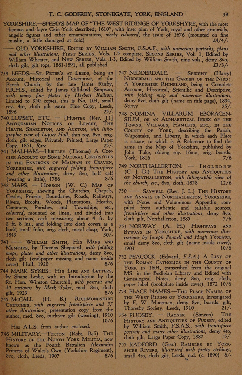B CY ie Sama a little damaged at fold) £4/4/- Edited by a cloth. gilt, gilt tops, 1881-1891, all published 739 LEEDS.—Sr. Perer’s at -Leeps, being an be Account, Historical and Descriptive, of ‘the ~~ Parish ‘Church, by the late James Rusby, ; FRHS., edited by James Gilliland Simpson, with. many fine plates by Herbert Railton, - Limited to 350 copies, this is No. 103, small : roy. 4to, cloth gilt extra, Fine Copy, Leeds, 1896 25/- 740 LUPSET, ETC, — [Hunter (Rev. J.)} ~ ANTIQUARIAN Notices oF Lupset, THE ~Heatu, SHARLSTON, AND ACKTON, with litho- ate view of Lupset Hall, thin roy. 8vo, orig. + cloth, gilt edges, Privately Printed, Large Paper Copy, 1851, Rare 25/- d HL MALHAM. —Hurttey (Thomas) A Con- . cISE Account oF Some Natura CurIOSITIES IN THE Environs oF Maryam In CRAVEN, “Yorksnire, with engraved folding frontispiece and other “illustrations, demy 8vo, half calf ; (wearing a little), 1786 8/6 42 MAPS. — Hosson (W. C.) Map oF - YorKsHIRE, shewing the Churches, Chapels, ~ Castles, Priories, Boundaries, Roads, Railways, Rivers, Brooks, Woods, Plantations, Heaths, Commons, Parishes, and Townships, etc., sections, each measuring about 4 ft. by . 8 ins., and folding into cloth covers as a 30/- E Pwyitirc Smitu, His Maps AND EMors, by Thomas Sheppard, with folding aps, plates and other lust rations, demy 8vo, loth gilt (end-paper missing and name inside over), Hull, 1920 - 8/6 MARK SYKES: His Lire anp Letters, ‘by Shane Leslie, with an Introduction by the Rt. Hon. Winston Churchill, with portrait and 30 cartoons by Mark S: vhes, med, 8vo, cloth ilt, 8/6 (H. .B.) RICHMONDSHIRE xCHES, with engraved frontispiece and 57 ‘other illustrations, presentation «copy from the author, med. 8vo, buckram gilt (wearing), ae 10. las A.L.S. from author enclosed. AILITARY.—Turron (Robt. Beli) THE ISTORY OF THE NortH York Miia, now nown as the Fourth Battalion ‘Alexandra incess of Wales’s Own Cy oncatate Rese) eset, Tesds, 1907 e 8/6 £3/3/- 747 NIDDERDALE. ’ SPEIGHT (Harry) NIDDERDALE AND THE ‘Garoun OF THE Nipp:. Account, Historical; ‘Scientific and Descriptive, with folding map ‘and numerous illustrations, demy 8vo, cloth gilt nine on title page), 1894, Scarce Zo fs. 748 NOMINA VILLARUM EBORACEN. SIUM, or AN ALPHABETICAL. INDEX OF THE Towns, VILLaces, HAMLETS, ETC., IN THE COUNTY OF “York, describing the Parish, W/apontake, and Liberty, in which each Place ~ is situate, to which is A Reference to find the same in the Map of Yorkshire, published by John Tuke, oblong roy.. 16mo, orig. boards, York, 1816 716 749 NORTHALLERTON. INGLEDEW (C. J. D.) THe History anp ANTIQUITIES — oF NortHALuerTON, with lithographic view of the church, etc., 8vo, cloth, 1858 12/6 750 ——. Sayweit (Rev. J. L.) Tus History AND ANNALS OF NORTHALLERTON, YORKSHIRE, with Notes and Voluminous Appendix, com- piled from authentic and. reliable sources, frontispiece and other illustrations, demy 8vo, cloth gilt, Northallerton, 1885 7/6 751 NORWAY .(A. H.) HicHways AND Byways IN YORKSHIRE, with numerous. illus- trations by Joseph Pennell and Hugh Thomson, 1903 : 10/6 752 PEACOCK (Edward, F. S.A.) A List oF ~ THE ROMAN CATHOLICS IN is ‘CouNTY OF York 1N 1604, transcribed from the original MS. in the Bodleian Library and Edited with Genealogical Notes, demy 8vo, orig. cloth, paper label (bookplate inside cover), 1872 10/ 6 753 PLACE NAMES.—Tue Prace NamEs oF yHE West RIDING OF YORKSHIRE, investigated by F. W. Moorman, demy 8vo, ‘boards, gilt, Thoresby Society, Leeds, 1910 - 21/- 754 PUDSEY. — Rayner (Simeon) THE History AND ANTIQUITIES OF PupsEY, edited by William Smith, F.S.A.S., with frontispiece portrait and many other illustrations, demy 4to, cloth gilt, Large Paper Copy, 1887 15/- 755 RADFORD (Geo.) RAMBLES BY YORK- sHIRE Rivers, illustrated with pretty etchings, small 4to, cloth gilt, Leeds, ned. (c. 1890) 6/-