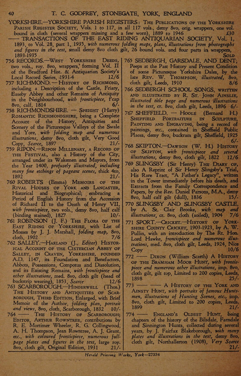 46 1893-1935 756 RECORDS.—Wesr © YORKSHIRE | Deeps, two vols., roy. 8vo, wrappers, forming Vol. II of the Bradford Hist. &amp; Antiquarian Society’s Local Record Series, 1931-4 12/6 757 RICHMOND. — History OF RICHMOND, including a Description: of the Castle, Friary, Easeby Abbey and other Remains of Antiquity in the Neighbourhood, with frontispiece, Pcap 8vo, calf, 1814 . 6/- 758 RICHMONDSHIRE. — SprIcHT (Harry) Romantic RICHMONDSHIRE, being a Complete Account- of the ‘History, Antiquities Scenery of the Picturesque Valleys of the Swale and Yore, with folding map and numerous Copy, Scarce; 1897 Seay OS THE FESTIVAL, also a History of che City, arranged under its Wakemen and Mayors, from ‘the Year 1400, profusely illustrated, including many fine etchings of pageant scenes, thick 4to, 1892 21 i - 760 ROBERTS : (Emma) Memoirs OF THE - Rrvat Houses or York AND LANCASTER, Historical and- “Biographical; — “embracing a - of Richard If to the Death of Henry VIL, with frontispiece, two vols., demy ‘8vo, half calf 761 ROBINSON (J. F) Tue Fiora oF THE East RIDING OF YORKSHIRE, with List of Mosses by J. J. Marshall, folding map, 8vo, cloth, 1902.2 i> 7/6 ICAL ACCOUNT OF THE. CISTERCIAN ABBEY OF SALLEY, A.D. and its Existing Remains, with frontispiece and other illustrations, med. 8vo, cloth gilt (head of backstrip wearing), 1853, Scarce 12/6 763 SCARBOROUGH.—Hinperweti (Thos.) and views, 8vo, cloth, Scarborough, 1832 764 Eprror, ArTHUR ROWNTREE, contributions by R. E. Mortimer Wheeler, R. G. Collingwood; A. H. Thompson, Jean Rowntree, A. J. Grant, etc., page plates and figures in the text, large roy. 8v0, cloth gilt, Original Edition, 1931 21/- 765 SEDBERGH, GARSDALE, AND I Peeps at the Past History and Present C of some Picturesque Yorkshire Dales, late Rev. W. THompson, ‘illustrate ~cloth gilt, Leeds, 1910 AND ILLUSTRATED BY R. Sr. Jou illustrated title page and numerous in the text, cr. 8vo, cloth gilt, Leeds 767 SHEFFIELD. — Hoore — (Bet SHEFFIELD PORTRAITURE IN PAINTING AND ENGRAVING, ‘bei o paintings, etc., contained in Places, demy 8vo, buckram: zg OF SKIPTON, with frontispiece and illustrations, demy: 8v0, clock” ae 22 “also A Reprint of ‘Sit Peay ‘Ss His Rare Tract, “A i been by A. Se. Clair Brooke, SHIRE ‘County CRICKET, 1903- 19; Pullin, with an- introduction by ~ Lord ‘Hawke, frontispiece ands - trations, med. 5¥0, cloth gilt, Leeds Leeds Copy* a weet 772 - Dixon (William ‘Stay A \ Hist OF THE BramHam Moor Hunt, piece and numerous other illustratic cloth gilt, gilt top, Lataited to 200 1898 men, iihustrations of pee Sees ie 8vo, cloth gilt, Limited to. 200 1899 4 years, by J. Fairfax Blakeborough plates and illustrations in the text ce gilt, Northallerton Ret