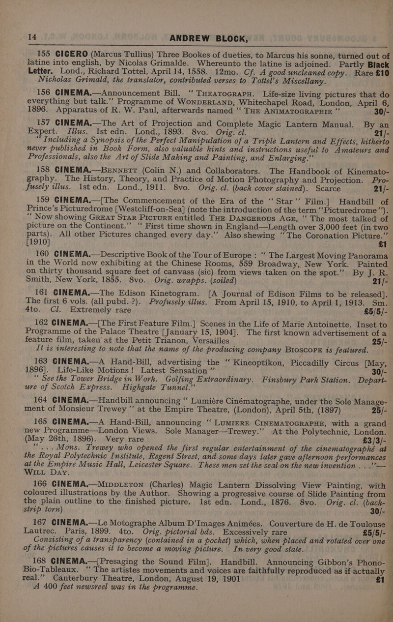 NEARER TAREE ONLOAD O91 RDP EON a OM SENET LL HOT tive ANREMN Fs RAE RRM CHANIA EW IN 155 CICERO (Marcus Tullius) Three Bookes of dueties, to Marcus his sonne, turned out of latine into english, by Nicolas Grimalde. Whereunto the latine is adjoined. Partly Black Letter. Lond., Richard Tottel, April 14, 1558. 12mo. Cf. A good uncleaned copy. Rare £10 Nicholas Grimald, the translator, contributed verses to Tottel’s Miscellany. 156 CINEMA.—Announcement Bill. ‘‘ THEatoGrapu. Life-size living pictures that do everything but talk.’’ Programme of WONDERLAND, Whitechapel Road, London, April 6, 1896. Apparatus of R. W. Paul, afterwards named ‘‘ THE ANIMATOGRAPHIE ”’ 30/- 157 GINEMA.—The Art of Projection and Complete Magic Lantern Manual. By an Expert. Jilus. 1st edn. Lond., 1893. 8vo. Orig. cl. 21/- “ Including a Synopsis of the Perfect Manipulation of a Triple Lantern and Effects, hitherto never published in Book Form, also valuable hints and instructions useful to Amateurs and Professionals, also the Art of Slide Making and Painting, and Enlarging.” 158 CINEMA.—BeEnnetr (Colin N.) and Collaborators. The Handbook of Kinemato- graphy. The History, Theory, and Practice of Motion Photography and Projection. Pyro- fusely illus. 1st edn. Lond., 1911. 8vo. Orig. cl. (back cover stained). Scarce 21/- 159 GINEMA.—[The Commencement of the Era of the ‘‘Star’’ Film.] Handbill of Prince’s Picturedrome [Westcliff-on-Sea] (note the introduction of the term ‘‘Picturedrome sid | “ Now showing GREAT STAR Picture entitled THE DancERous AGE, “‘ The most talked of picture on the Continent.” “ First time shown in England—Length over 3,000 feet (in two parts). All other Pictures changed every day.” Also shewing ‘‘The Coronation Picture.” [1910] : £1 160 CINEMA.—Descriptive Book of the Tour of Europe : “‘ The Largest Moving Panorama in the World now exhibiting at the Chinese Rooms, 559 Broadway,. New York. Painted on thirty thousand square feet of canvass (sic) from views taken on the spot.” Byte Smith, New York, 1855. 8vo. Orig. wrapps. (soiled) 21/- 161 CINEMA.—The Edison Kinetogram. [A Journal of Edison Films to be released]. The first 6 vols. (all pubd. ?). Profusely illus. From April 15, 1910, to April 1, 1913. Sm. 4to. Cl. Extremely rare £5/5/- 162 CINEMA.—[The First Feature Film.] Scenes in the Life of Marie Antoinette. Inset to Programme of the Palace Theatre [January 15, 1904]. The first known advertisement of a feature film, taken’ at the Petit Trianon, Versailles 25/- It is interesting to note that the name of the producing company BtioscopE is featured. 163 GINEMA.—A Hand-Bill, advertising the ‘‘ Kineoptikon, Piccadilly Circus [May, 1896]. Life-Like Motions! Latest Sensation ”’ 30/- “ See the Tower Bridgein Work. Golfing Extraordinary. Finsbury Park Station. Depart- uve of Scotch Express. Highgate Tunnel.” 164 CINEMA.—Handbill announcing “ Lumiére Cinématographe, under the Sole Manage- ment of Monsieur Trewey ” at the Empire Theatre, (London), April 5th, (1897) 25/- 165 CINEMA.—A Hand-Bill, announcing ‘‘ LuMIERE CINEMATOGRAPHE, with a grand new Programme—London Views. Sole Manager—Trewey.” At the Polytechnic, London. (May 26th, 1896). Very rare £3 /3/- “...Mons. Trewey who opened the first regular entertainment of the cinematographé at the Royal Polytechnic Institute, Regent Street, and some days later gave afternoon performances at the Empive Music Hall, Leicester Square. These men set the seal on the new invention . . .’— WILL Day. 166 CINEMA.—MippvLetTon (Charles) Magic Lantern Dissolving View Painting, with coloured illustrations by the Author. Showing a progressive course of Slide Painting from the plain outline to the finished picture. Ist edn. Lond., 1876. 8vo. Orig. cl. (back- stvip torn) 30/- 167 CINEMA.—Le Motographe Album D’Images Animées. Couverture de H. de Toulouse ~ Lautrec. Paris, 1899. 4to. Orig. pictorial bds. Excessively rare £5/5/- Consisting of a transparency (contained in a pocket) which, when placed and rotated over one of the pictures causes it to become a moving picture. In very good state. : 168 CINEMA.—[Presaging the Sound Film]. Handbill. Announcing Gibbon’s Phono- — Bio-Tableaux. ‘‘ The artistes movements and voices are faithfully reproduced as if actually ; real.’’ Canterbury Theatre, London, August 19, 1901 £1 A 400 feet newsreel was in the programme. } /
