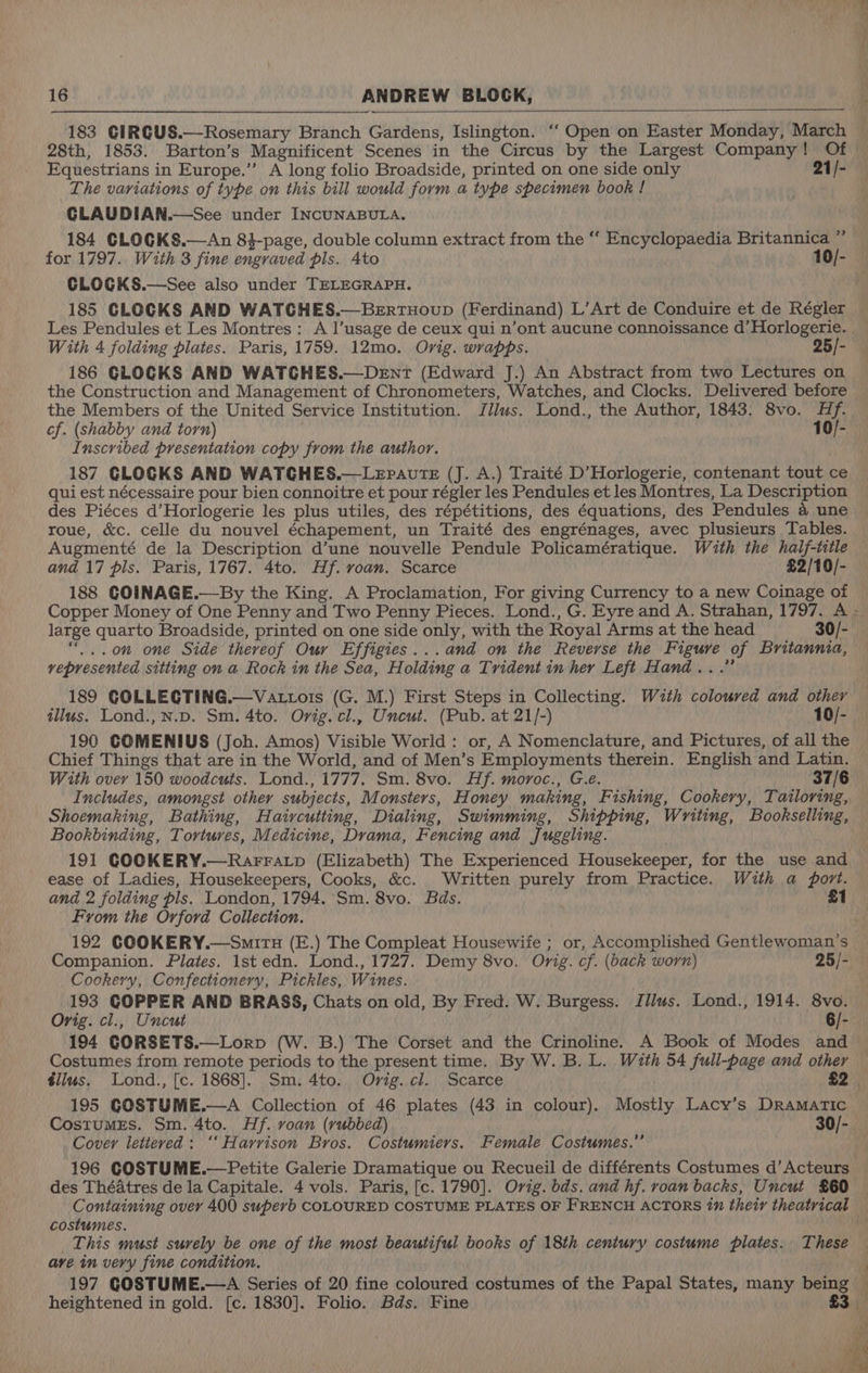 28th, 1853. Barton’s Magnificent Scenes in the Circus by the Largest Company! Of Equestrians in Europe.’”’ A long folio Broadside, printed on one side only 21/- The variations of type on this bill would form a type specimen book ! GLAUDIAN.—See under INCUNABULA. 184 CLOGKS.—An 8}-page, double column extract from the ‘‘ Encyclopaedia Britannica ” for 1797. With 3 fine engraved pls. Ato 10/- CLOGKS.—See also under TELEGRAPH. 185 CLOCKS AND WATGHES.—Bertuoup (Ferdinand) L’Art de Conduire et de Régler Les Pendules et Les Montres: A l’usage de ceux qui n’ont aucune connoissance d’ Horlogerie. With 4 folding plates. Paris, 1759. 12mo. Orig. wrapps. 25/- 186 GLOGKS AND WATGHES.—Dent (Edward J.) An Abstract from two Lectures on the Construction and Management of Chronometers, Watches, and Clocks. Delivered before the Members of the United Service Institution. Jilus. Lond., the Author, 1843. 8vo. Hf. cf. (shabby and torn) 10/- Inscribed presentation copy from the author. qui est nécessaire pour bien connoitre et pour régler les Pendules et les Montres, La Description des Piéces d’Horlogerie les plus utiles, des répétitions, des équations, des Pendules @ une roue, &amp;c. celle du nouvel échapement, un Traité des engrénages, avec plusieurs Tables. Augmenté de la Description d’une nouvelle Pendule Policamératique. With the half-title and 17 pis. Paris, 1767. 4to. Hf. voan. Scarce £2/10/- 188 GOINAGE.—By the King. A Proclamation, For giving Currency to a new Coinage of large quarto Broadside, printed on one side only, with the Royal Arms at the head 30/- “0” one Side thereof Our Effigies...and on the Reverse the Figure of Britannia, represented sitting on a Rock in the Sea, Holding a Trident in her Left Hand...” 189 GOLLECTING.—Vattois (G. M.) First Steps in Collecting. With coloured and other illus. Lond., N.D. Sm. 4to. Ovig. cl., Uncut. (Pub. at 21/-) 10/- 190 COMENIUS (Joh. Amos) Visible World: or, A Nomenclature, and Pictures, of all the Chief Things that are in the World, and of Men’s Employments therein. English and Latin. With over 150 woodcuts. Lond., 1777. Sm. 8vo. Hf. moroc., G.e. 37/6 Includes, amongst other subjects, Monsters, Honey making, Fishing, Cookery, Tailoring, Shoemaking, Bathing, Haircutting, Dialing, Swimming, Shipping, Writing, Bookselling, Bookbinding, Tortures, Medicine, Drama, Fencing and Juggling. 191 GOOKERY.—Rarratp (Elizabeth) The Experienced Housekeeper, for the use and ease of Ladies, Housekeepers, Cooks, &amp;c. Written purely from Practice. With a port. and 2 folding pls. London, 1794. Sm. 8vo. Bas. £1 From the Orford Collection. 192 COOKERY.—Smitu (E.) The Compleat Housewife ; or, Accomplished Gentlewoman’s Companion. Plates. 1st edn. Lond., 1727. Demy 8vo. Orig. cf. (back worn) 25/- Cookery, Confectionery, Pickles, Wines. 193 GOPPER AND BRASS, Chats on old, By Fred. W. Burgess. Illus. Lond., 1914. 8vo. Orig. cl., Uncut 6/- 194 GORSETS.—Lorp (W. B.) The Corset and the Crinoline. A Book of Modes and tlilus. Lond., [c. 1868]. Sm. 4to. Orig.cl. Scarce Cover lettered: ‘‘ Harrison Bros. Costumiers. Female Costumes.’ des Théatres de la Capitale. 4 vols. Paris, [c. 1790]. Orig. bds. and hf. roan backs, Uncut £60 costumes. ave in very fine condition. 197 GOSTUME.—A Series of 20 fine coloured costumes of the Papal States, many being heightened in gold. [c. 1830]. Folio. Bds. Fine i ‘ a 1 > if, 4