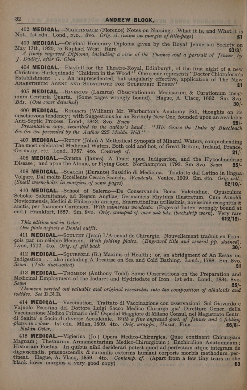 wry 32 ANDREW BLOCK, 402 MEDICAL.—NicutinGaLe (Florence) Notes on Nursing: What it is, and What it is Not. Ist edn. Lond., n.p.. 8vo. Orig. cl. (name on margin of title-page) £1 403 MEDIGAL.—Original Honorary Diploma given by the Royal Jennerian Society on May 17th, 1820, to Raphael West. Rare £3/3/- A finely engraved Diploma, including a view of the Thames and a portrait of Jenner, by J. Dadley, after G. Oben. 404 MEDIGAL.—Playbill for the Theatre-Royal, Edinburgh, of the first night of a new ‘Christmas Harlequinade ‘‘Children in the Wood.”’ One scene represents ‘‘Doctor Chloroform’s Establishment. . . . An unprecedented, but singularly effective, application of The NEw ANAESTHETIC AGENT AND SUBSTITUTE FOR SULPHURIC ETHER” £1 405 MEDICAL.—Riverius (Lazarus) Observationum Medicarum, & Curationum insig- nium Centuria Quarta. (Some pages wrongly bound). Hague, A. Ulacq, 1662. Sm. 8vo. Bds. (One cover detached) 30/- 406 MEDIGAL.—Roserts (William) Mr. Warburton’s Anatomy Bill, thoughts on its mischievous tendency ; with Suggestions for an Entirely New One, founded upon an available Anti-Septic Process. Lond., 1843. 8vo. Sewn 25/- Presentation copy, inscribed in the author’s hand: ‘‘His Grace the Duke of Buccleuch &c &c &c presented by the Author 225 Maida Hill.” 407 MEDICAL.—Rurtty (John) A Methodical Synopsis of Mineral Waters, comprehending ‘The most celebrated Medicinal Waters, Both cold and hot, of Great Britain, Ireland, France, Germany, etc. Lond., 1757. 4to. Contemp. cf. 21/- 408 MEDICAL.—Rymer (James) A Tract upon Indigestion, and the Hypochondriac Disease ; and upon the Atonic, or Flying Gout. Northampton, 1793. Sm. 8vo. Sewn - 25/- 409 MEDIGAL.—Scaccui (Durante) Sussidio di Medicina. Tradotto dal Latino in lingua - ‘Volgare, Dal molto Eccellente Cesare Scacchi. Woodcuts. Venice, 1609. Sm. 4to. Orig. veil., (Small worm-holes in margins of some pages) £2/10/- 410 MEDIGAL.—School of Salerno—De Conservanda Bona Valetudine, Opusculum ‘Scholae Salernitanae, ad Regem Angliae, Germanicis Rhytmis illustratum. Cum Arnoldi Novicomensis, Medici & Philosophi antiqui, Enarrationibus utilissimis, novissimé recognitis & auctis, per Joannem Curionem. With numerous woodcuts. (Pages of Index wrongly bound at end.) Frankfort, 1557. Sm. 8vo. Orig. stamped cf. over oak bds. (backstrip worn). Very rare £12/12/- This edition not in Osler. One plate depicts a Dental outfit. 411 MEDIGAL.—Scuttet (Jean) L’Arcenal de Chirurgie. Nouvellement traduit en Fran- ‘gois par un célebre Medecin. With folding plates. (Engraved title and several pp. stained). Lyon, 1712. 4to. Orig. cf. gilt back 30/- 412 MEDIGAL.—Sourrre.t (R.) Maxims of Health; or, an abridgment of An Essay on Indigestion . . . also including A Treatise on Sea and Cold Bathing. Lond., 1798. Sm. 8vo. Sewn. (Title dust-soiled) £1 413 MEDIGAL.—Tuomson (Anthony Todd) Some Observations on the Preparation and Medicinal Employment of the Ioduret and Hydriodate of Iron. 1st edn. Lond., 1834. 8vo. Sewn 5/- Thomson carried out valuable and original researches into the composition of alkaloids and todides. See D.N.B. 414 MEDIGAL.—Vaccination. Trattato di Vaccinazione con osservazioni Sul Giavardo e Vajuolo Pecorino del Dottore Luigi Sacco Medico Chirurgo gia’ Direttore Gener. della Vaccinazione Medico Primario dell’ Ospedal Maggiore di Milano Consul, nel Magistrato Centr. ‘di Sanita’ e Socio di diverse Accademie. With a fine engraved port. of Jenner and 4 folding plates tn colour. 1st edn. Milan, 1809. 4to. Orig. wrapps., Uncut, Fine £6/6/- Not in Osler. 415 MEDICAL.—Vigierius (Jo.) Opera Medico-Chirurgica, Quae continent Chirurgiam Magnam ; Thesaurum Armamentarium Medico-Chirurgicum ; Enchiridion Anatomicum ; Historiam Foetus. In quibus nihil desiderari potest quod ad perfectam atque integram de dignoscendis, praenoscendis & curandis externis humani corporis morbis methodum per- tineat. Hague, A. Vlacq, 1659. 4to. Contemp. cf. (Apart from a few tiny tears in the — blank lower margins a very good copy) £3