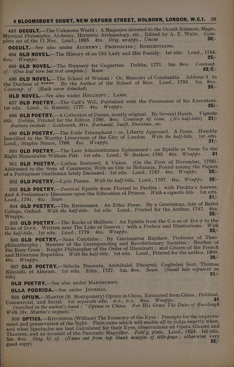Ca cane at lial ota a A a LE A ER TTA De 493 OCCULT.—The Unknown World : A Magazine devoted to the Occult Sciences, Magic, Mystical Philosophy, Alchemy, Hermetic Archaeology, etc., Edited by A. E. Waite. Com- plete set of the 11 Nos. Lond., 1895. 4to. Ovig. wrapps., Uncut 30/- OCGULT.—See also under ALCHEMY; PROPHECIES ; ROSICRUCIANS. 494 OLD NOVEL.—The History of an Old Lady and Her Family. 1st edn. Lond., 1754. 8vo. Wrapbs. 25/- 495 OLD NOVEL.—The Nunnery for Coquettes. Dublin, 1771. Sm. 8vo. Contemp. cf. (One leaf torn but text complete.) Rare £2/2/- 496 OLD NOVEL.—The School of Woman: Or, Memoirs of Constantia. Address’d to the Duchess of *****. By the Author of the School of Man. Lond., 1753. Sm. 8vo. Contemp. cf. (Back covery detached) 25/- 497 OLD POETRY.—The Calf’s Will, Published with the Permission of his Executors. Ist edn. Lond., G. Kearsly, 1777. 4to. Wrapps. 25/- 498 OLD POETRY.—A Collection of Poems, mostly original. By Several Hands. Vignette 7 Authors include: Goldsmith, Mrs. Barbauld, Swift, Sheridan, etc. 499 OLD POETRY.—The Exile Triumphant: or, Liberty Appeased. A Poem. Humbly 500 OLD POETRY.—The Late Administration Epitomised : an Epistle in Verse To the 501 OLD POETRY.—Lisbon Restored, A Vision. (On the First of November, 1756). of a Portuguese Gentleman lately Deceased. Ist edn. Lond., 1757. 4to. Wrapps. 25/- 502 OLD POETRY.—Lyric Poems. With the half-title. Lond., 1797. 4to. Wrapps. 30/- 503 OLD POETRY.—Poetical Epistle from Florizel to Perdita: with Perdita’s Answer. And A Preliminary Discourse upon the Education of Princes. With a vignette title. Ast edn. Lond., 1781. 4to. Sewn 21/- 504 OLD POETRY.—The Retirement. An Ethic Poem. By a Gentleman, late of Baliol College, Oxford. Wauth the half-title. 1st edn. Lond., Printed for the Author, 1747. 4to. 505 OLD POETRY.—The Rocks of Meillerie : An Epistle from the C-n-ss of D-r-y to the D-ke of D-r-t. Written near The Lake of Geneva ; with a Preface and Illustrations. With 506 OLD POETRY.—Sans Culotides: By Cincinnatus Rigshaw, Professor of Theo- philanthrophy ; Member of the Corresponding and Revolutionary Societies ; Brother of the Rosy Cross ; Knight Philosopher of the Order of Illuminati; and Citizen of the French and Hibernian Republics. With the half-title. 1st edn. Lond., Printed for the author, 1800. 4to. Wrapps. _ 30/- 507 OLD POETRY.—Selecta Poemata, Archibaldi Pitcarnii, Guglielmi Scot, Thomae Kincadii, et Aliorum. Ist edn. Edin., 1727. Sm. 8vo. Sewn. (Small hole repaired on OLD POETRY.—See also under MANUSCRIPT. OLLA PODRIDA.—See under JOURNAL. 508 OPIUM.—MartIn (R. Montgomery) Opium in China, Extracted from China ; Political, Commercial, and Social. Ist separate edn. N.P., N.D. 8vo. Wrapps. £1 Inscribed in the author’s hand: “Opium in China. For His Grace The Duke of Buccleugh With Mr. Martin’s respects.” 509 OPTICGS.—KItcHINER (William) The Economy of the Eyes : Precepts for the improve- ment and preservation of the Sight. Plain rules which will enable all to judge exactly when, and what Spectacles are best Calculated for their Eyes, observations on Opera Glasses and Theatres, and an account of the Pancratic Magnifier. Fold’g. plate. Lond., 1824. Ist edn. Sm. 8vo. Orig. hf. cf. (Name cut from top blank margin of title-page; otherwise very