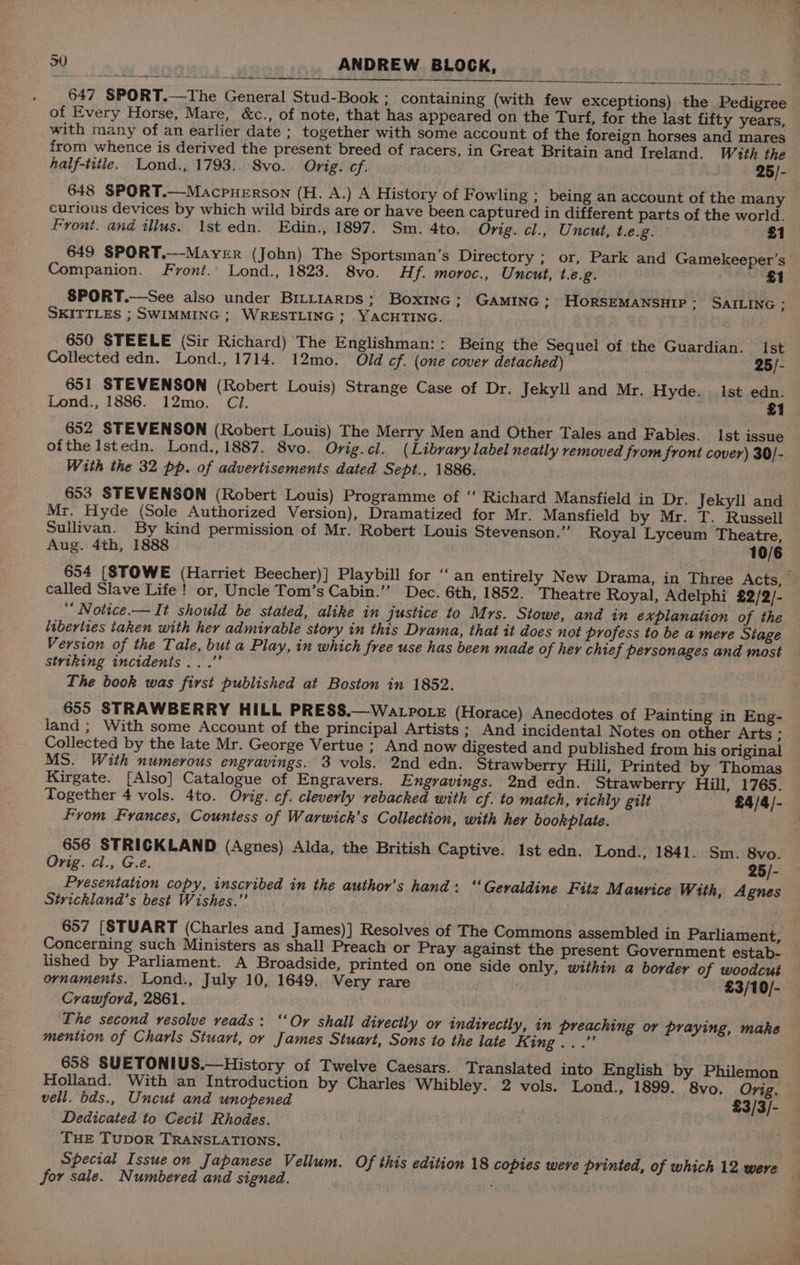 - 647 SPORT.—The General Stud-Book ; containing (with few exceptions) the Pedigree of Every Horse, Mare, &amp;c., of note, that has appeared on the Turf, for the last fifty years, with many of an earlier date ; together with some account of the foreign horses and mares from whence is derived the present breed of racers, in Great Britain and Ireland. With the half-title. Lond., 1793. 8vo. Orig. cf. 25/- 648 SPORT.—Macpuerson (H. A.) A History of Fowling ; being an account of the many curious devices by which wild birds are or have been captured in different parts of the world. Front. and illus. 1st edn. Edin., 1897. Sm. 4to. Orig. cl., Uncut, t.e.g. £1 649 SPORT.—Mayver (John) The Sportsman’s Directory ; or, Park and Gamekeeper’s Companion. Fyvont.' Lond., 1823. 8vo. Hf. moroc., Uncut, t.é.g. £1 SPORT.—See also under Brriiarps; Boxinec: GAMING ; HORSEMANSHIP; SAILING ; SKITTLES ; SWIMMING ; WRESTLING; YACHTING. 650 STEELE (Sir Richard) The Englishman:: Being the Sequel of the Guardian. Ist Collected edn. Lond., 1714. 12mo. Old ef. (one cover detached) 25/- 651 STEVENSON (Robert Louis) Strange Case of Dr. Jekyll and Mr. Hyde. ist edn. Lond., 1886. 12mo. Cl. £1 652 STEVENSON (Robert Louis) The Merry Men and Other Tales and Fables. Ist issue ofthe Istedn. Lond., 1887. 8vo. Orig.cl. (Library label neatly removed from front cover) 30/- With the 32 pp. of advertisements dated Sept., 1886. 653 STEVENSON (Robert Louis) Programme of “ Richard Mansfield in Dr. Jekyll and Mr. Hyde (Sole Authorized Version), Dramatized for Mr. Mansfield by Mr. T. Russell Sullivan. By kind permission of Mr. Robert Louis Stevenson.” Royal Lyceum Theatre, Aug. 4th, 1888 10/6 654 [STOWE (Harriet Beecher)] Playbill for ‘“‘ an entirely New Drama, in Three Acts, called Slave Life ! or, Uncle Tom’s Cabin.’’ Dec. 6th, 1852. Theatre Royal, Adelphi £2/2/- “ Notice — It should be stated, alike in justice to Mrs. Stowe, and in explanation of the liberties taken with her admirable story in this Drama, that it does not profess to be a mere Siage Version of the Tale, but a Play, in which free use has been made of her chief personages and most styiking incidents...’ The book was first published at Boston in 1852. 655 STRAWBERRY HILL PRESS.—Watpote (Horace) Anecdotes of Painting in Eng- land; With some Account of the principal Artists ; And incidental Notes on other Arts . Collected by the late Mr. George Vertue ; And now digested and published from his original MS. With numerous engravings. 3 vols. 2nd edn. Strawberry Hill, Printed by Thomas Kirgate. [Also] Catalogue of Engravers. Engravings. 2nd edn. Strawberry Hill, 1765. Together 4 vols. 4to. Orig. cf. cleverly vebacked with cf. to match, richly gilt £4/4/- From Frances, Countess of Warwick’s Collection, with her bookplate. 656 STRICKLAND (Agnes) Alda, the British Captive. Ist edn. Lond., 1841. Sm. 8vo. Orig. cl., G.e. 25/- Presentation copy, inscribed in the author’s hand: “Geraldine Fitz Maurice With, Agnes Strickland’s best Wishes.” 657 [STUART (Charles and James)] Resolves of The Commons assembled in Parliament, — Concerning such Ministers as shall Preach or Pray against the present Government estab- lished by Parliament. A Broadside, printed on one side only, within a border of woodcuk ornaments. Lond., July 10, 1649. Very rare . £3/10/- Crawford, 2861. The second resolve veads: ‘Or shall directly or indirectly, in preaching or praying, make mention of Charls Stuart, or James Stuart, Sons to the late King...” 658 SUETONIUS.—History of Twelve Caesars. Translated into English by Philemon Holland. With an Introduction by Charles Whibley. 2 vols. Lond., 1899. 8vo. Orig. vell. bds., Uncut and unopened £3/3/- Dedicated to Cecil Rhodes. THE TupDoR TRANSLATIONS. Special Issue on Japanese Vellum. Of this edition 18 copies were printed, of which 12 were — for sale. Numbered and signed.