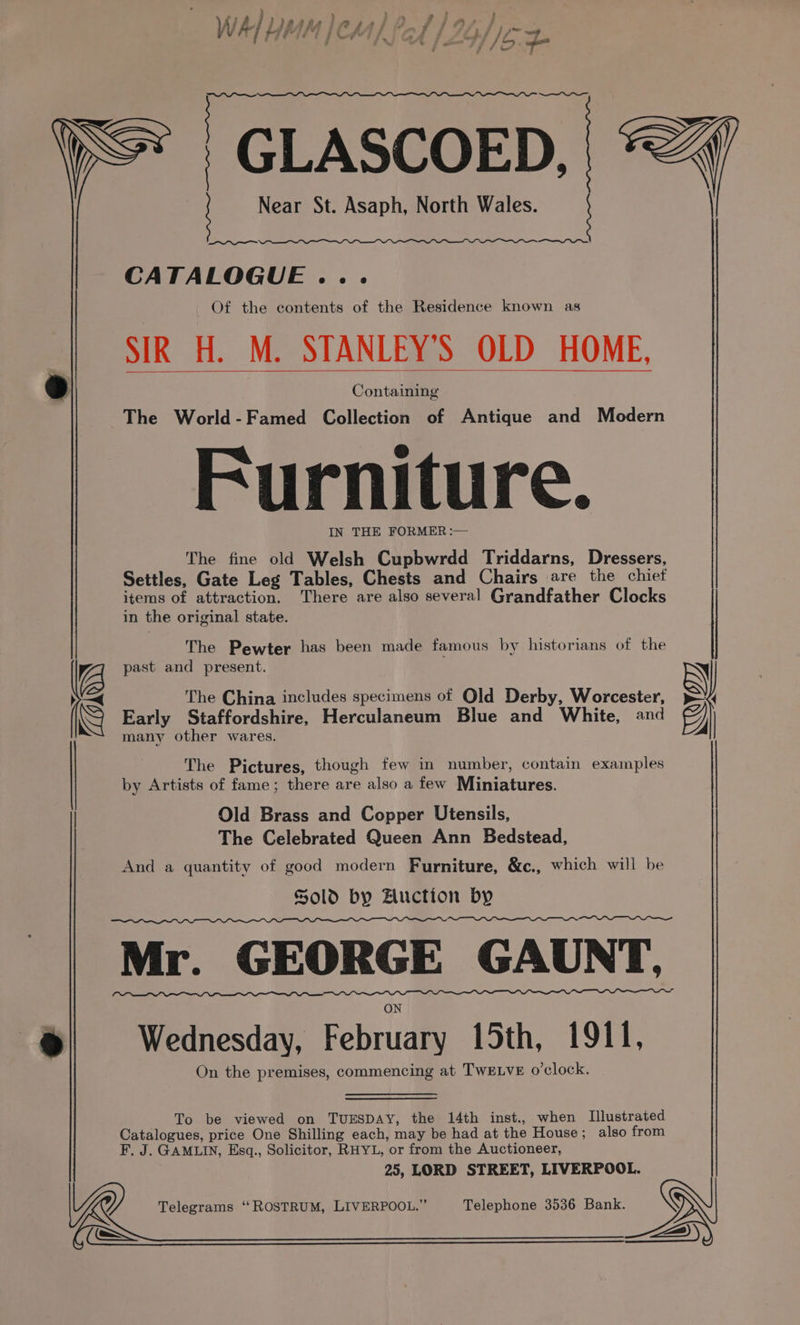 Ps } Lae - H - - : Ww hb LMAMIPAAL CA.1 107, 4 << 7 . j : ’ ™. “st ee : fon OS, reEeE—na—errrr~— -GLASCOED, = Near St. Asaph, North Wales. at a CATALOGUE ... Of the contents of the Residence known as SIR H. M. STANLEY'S OLD HOME, 2) Containing The World-Famed Collection of Antique and Modern Furniture. IN THE FORMER :— The fine old Welsh Cupbwrdd Triddarns, Dressers, Settles, Gate Leg Tables, Chests and Chairs are the chiet items of attraction, There are also several Grandfather Clocks in the original state. The Pewter has been made famous by historians of the y past and present. N > The China includes specimens of Old Derby, Worcester, »—4 N Early Staffordshire, Herculaneum Blue and White, and Fy) many other wares. The Pictures, though few in number, contain examples by Artists of fame; there are also a few Miniatures. Old Brass and Copper Utensils, The Celebrated Queen Ann Bedstead, And a quantity of good modern Furniture, &amp;c., which will be Sold by Auction by PDP DT Mr. GEORGE GAUNT, 9 Wednesday, februcie 15th, 1911, On the premises, commencing at TWELVE o'clock. To be viewed on TUESDAY, the 14th inst., when Illustrated Catalogues, price One Shilling each, may be had at the House; also from F. J. GAMLIN, Esq., Solicitor, RHYL, or from the Auctioneer, 25, LORD STREET, LIVERPOOL. l@ Telegrams ‘“‘ROSTRUM, LIVERPOOL.” Telephone 3536 Bank. GI eS e=) )