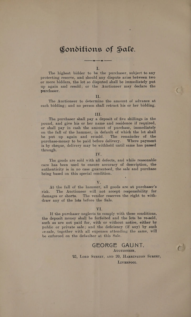 Gondifions of Sale. ee hi The highest bidder to be the purchaser, subject to any protecting reserve, and should any dispute arise between two or more bidders, the lot so disputed shall be immediately put up again and resold; or the Auctioneer may declare the purchaser. Il. The Auctioneer to determine the amount of advance at each bidding; and no person shall retract his or her bidding. lik ‘ The purchaser shall pay a deposit of five shillings in the pound, and give his or her name and residence if required, or shall pay in cash the amount of purchase, immediately on the fall of the hammer, in default of which the lot shall be put up again and re-sold. The remainder of the purchase-money to be paid before delivery. Where payment is by cheque, delivery may be withheld until same has passed through. IV. The goods are sold with all defects, and while reasonable care has been used to ensure accuracy of description, the authenticity is in no case guaranteed, the sale and purchase being based on this special condition. Ne At the fall of the hammer, all goods are at purchaser’s risk. The Auctioneer will not accept responsibility for damages or shorts. The vendor reserves the right to with- draw any of the lots before the Sale. VI. If the purchaser neglects to comply with these conditions, the deposit money shall be forfeited and the lots be re-sold, such as are not paid for, with or without notice, either by public or private sale; and the deficiency (if any) by such re-sale, together with all expenses attending the same, will be enforced on the defaulter at this Sale. GEORGE GAUNT. AUCTIONEER, 25, Lorp Srrret, AND 20, HARRINGTON STREET, LIVERPOOL.