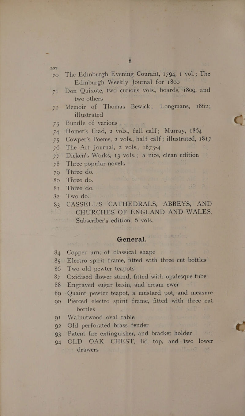 8 The Edinburgh Evening Courant, 1794, 1 vol.; The Edinburgh Weekly Journal for 1800 | Don Quixote, two curious vols., boards, 1809, and two others egal ale aa Memoir of Thomas Bewick; Longmans, 1862; illustrated Bundle of various. . Homer’s Iliad, 2 vols. full calf; Murray, 1864 Cowper’s Poems, 2 vols. half calf; illustrated, 1817 The Art Journal, 2 vols., 1873-4 aS Dicken’s Works, 13 vols.; a nice, clean edition Three popular novels ay Three do. Three do. Three do. Two do. CASSELL’S CATHEDRALS, ABBEYS, AND CHURCHES OF ENGLAND AND WALES. General. Copper urn, of classical shape Two old pewter teapots Oxidised flower stand, fitted with opalesque tube Engraved sugar basin, and cream ewer Pierced electro spirit frame, fitted with three cut bottles | if : Walnutwood oval table Old perforated brass fender Patent fire extinguisher, and bracket holder OLD OAK CHEST, lid top, andztwo lower - drawers rm