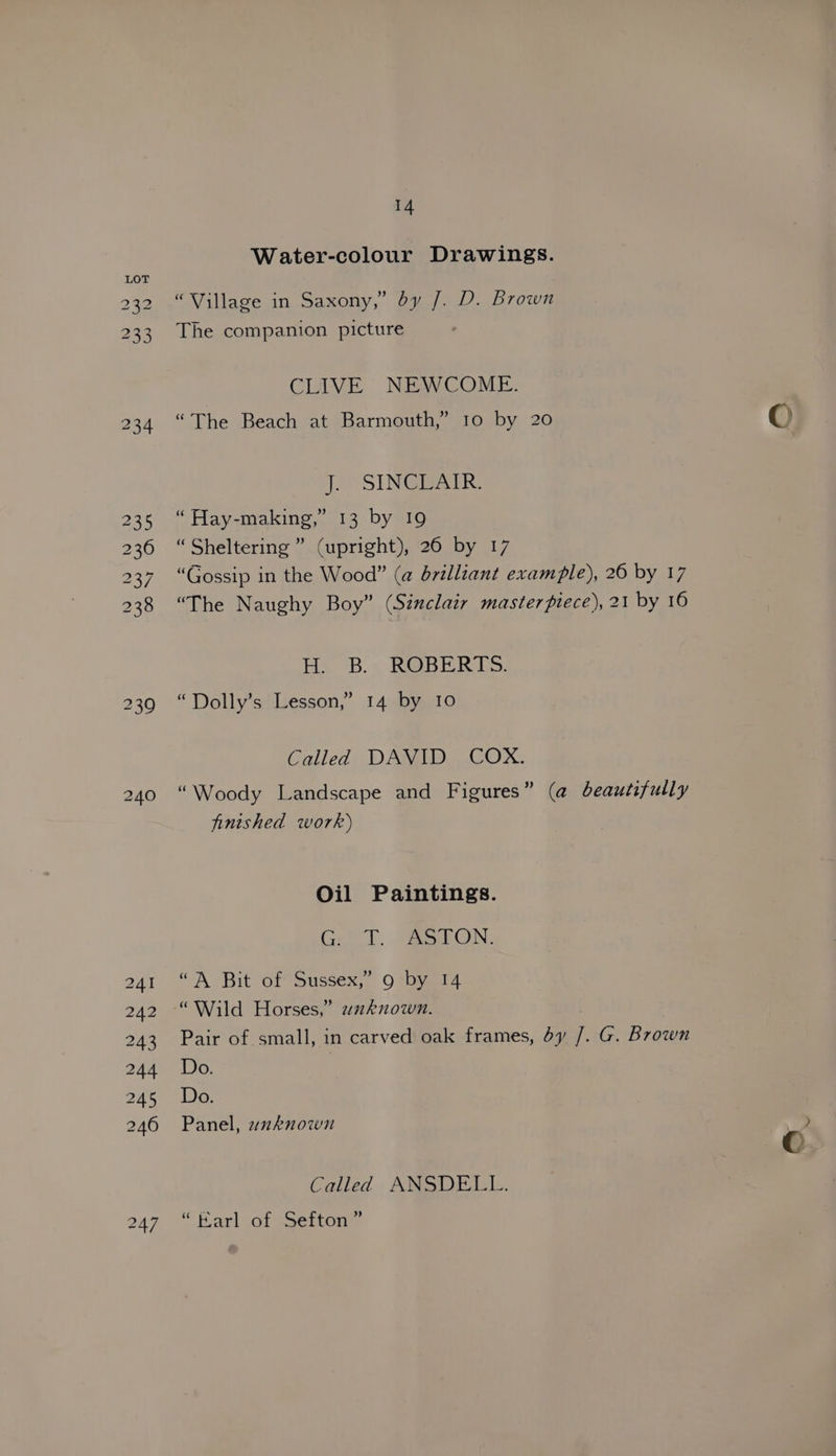Water-colour Drawings. “Village in Saxony,” by /. D. Brown The companion picture CLIVE NEWCOME. “The Beach at Barmouth,” 10 by 20 oe SIN Gee “ Hay-making,” 13 by 19 “Sheltering” (upright), 26 by 17 “Gossip in the Wood” (a brilliant example), 20 by 17 “The Naughy Boy” (Siuclaiy masterpiece), 21 by 16 Hes *B. > RBER LS: “Dolly’s Lesson,” 14 by 10 Called DAVID COX. “Woody Landscape and Figures” (@ beautifully finished work) Oil Paintings. Crt. SaeaON. “A Bit Or Sussex, Ovayei4 “Wild Horses,” wuknown. Pair of. small, in carved oak frames, dy /. G. Brown Do. | Do. Panel, wzxknown Called ANSDELL. “Karl of Sefton”