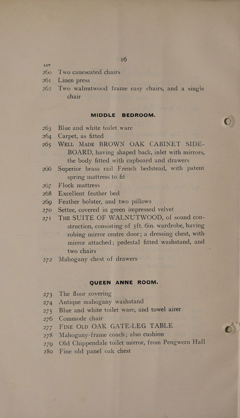 200 261 262 i) PS i) 16 Two caneseated chairs Linen press . Two walnutwood frame easy chairs, and a single chair ? MIDDLE BEDROOM. Blue and white toilet ware Carpet, as fitted | WELL MaDE BROWN OAK CABINET SIDE- BOARD, having shaped back, inlet with mirrors, the body fitted with cupboard and drawers Superior brass rail French bedstead, with patent spring mattress to fit Flock mattress Excellent feather bed Feather bolster, and two pillows Settee, covered in green impressed velvet THE SUITE OF WALNUTWOOD, of sound con- struction, consisting of 3ft. 6in. wardrobe, having robing mirror centre door; a dressing chest, with mirror attached; pedestal fitted washstand, and two chairs Mahogany chest of drawers QUEEN ANNE ROOM. The floor covering Antique mahogany washstand Blue and white toilet ware, and towel airer Commode chair FINE OLD OAK GATE-LEG TABLE Mahogany-frame couch; also cushion Old Chippendale toilet mirror, from Pengwern Hall Fine old panel oak chest