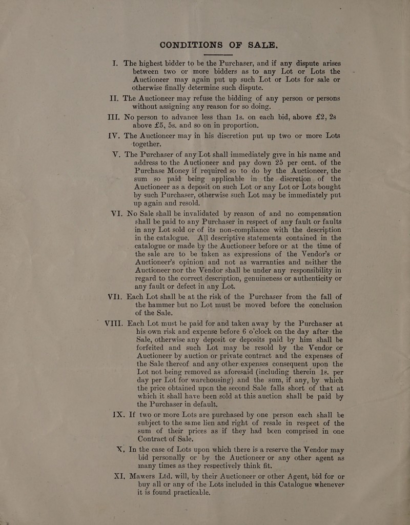 CONDITIONS OF SALE, I. The highest bidder to be the Purchaser, and if any dispute arises between two or more bidders as to any Lot or Lots the Auctioneer may again put up such Lot or Lots for sale or otherwise finally determine such dispute. II. The Auctioneer may refuse the bidding of any person or persons without assigning any reason for so doing. III. No person to advance less than 1s. on each bid, above £2, 2s above £5, 5s. and so on in proportion. IV. The Auctioneer may in his discretion put up two or more Lots together, V. The Purchaser of any Lot shall immediately give in his name and address to the Auctioneer and pay down 25 per cent. of the Purchase Money if required so to do by the Auctioneer, the sum so paid being applicable in the discretion. of the Auctioneer as a deposit on such Lot or any Lot or Lots bought by such Purchaser, otherwise such Lot may be immediately put up again and resold. VI. No Sale shall be invalidated by reason of and no compensation shall be paid to any Purchaser in respect of any fault or faults in any Lot sold or of its non-compliance with the description in the catalogue. Atl descriptive statements contained in the catalogue or made ky the Auctioneer before or at the time of the sale are to be taken as expressions of the Vendor’s or Auctioneer’s opinion and not as warranties and neither the Auctioneer nor the Vendor shall be under any responsibility in regard to the correct description, genuineness or authenticity or any fault or defect in any Lot. VI. Each Lot shall be at the risk of the Purchaser from the fall of the hammer but no Lot must be moved before the conclusion of the Sale. ' VIII. Each Lot must be paid for and taken away by the Purchaser at his own risk and expense before 6 o’clock on the day after the Sale, otherwise any deposit or deposits paid by him shall be forfeited and such Lot may be resold by the Vendor or Auctioneer by auction or private contract and the expenses of the Sale thereof and any other expenses consequent upon the Lot not being removed as aforesaid (including therein 1s. per day per Lot for warehousing) and the sum, if any, by which the price obtained upon the second Sale falls short of that at which it shall have been sold at this auction shall be paid by the Purchaser in default. IX. If two or more Lots are purchased by one person each shall be subject to the same lien and right of resale in respect of the sum of their prices as if they had been comprised in one Contract of Sale. X, In the case of Lots upon which there is a reserve the Vendor may bid personally or by the Auctioneer or any other agent as many times as they respectively think fit. XI, Mawers Ltd. will, by their Auctioneer or other Agent, bid for or buy all or any of the Lots included in this Catalogue whenever it is found practicable.