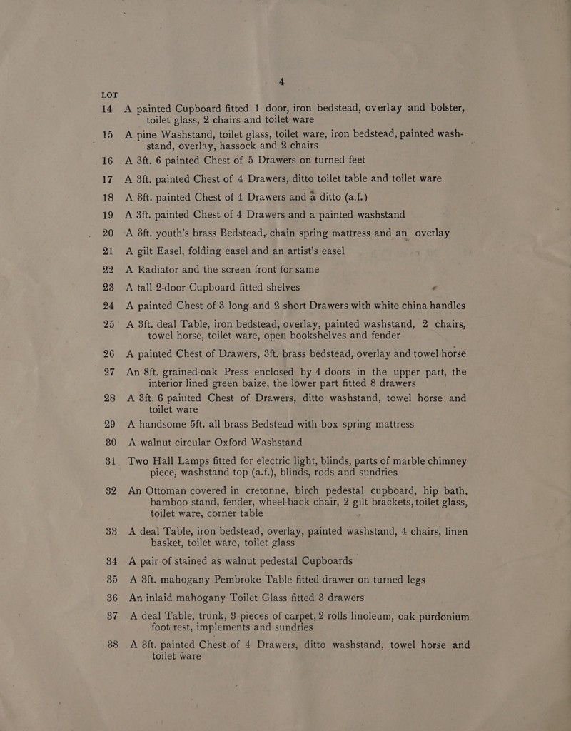 14 nae 16 17 18 4 A painted Cupboard fitted 1 door, iron bedstead, overlay and bolster, toilet glass, 2 chairs and toilet ware A pine Washstand, toilet glass, toilet ware, iron bedstead, painted wash- stand, overlay, hassock and 2 chairs A 38ft. 6 painted Chest of 5 Drawers on turned feet A 3ft. painted Chest of 4 Drawers, ditto toilet table and toilet ware A 8ft. painted Chest of 4 Drawers and A ditto (a.f.) A 3ft. painted Chest of 4 Drawers and a painted washstand A 3ft. youth’s brass Bedstead, chain spring mattress and an overlay A gilt Easel, folding easel and an artist’s easel | A Radiator and the screen front for same A tall 2-door Cupboard fitted shelves - A painted Chest of 3 long and 2 short Drawers with white china handles A 3ft. deal Table, iron bedstead, overlay, painted washstand, 2 chairs, towel horse, toilet ware, open bookshelves and fender A painted Chest of Drawers, 3ft. brass bedstead, overlay and towel horse An 8ft. grained-oak Press enclosed by 4 doors in the upper part, the interior lined green baize, the lower part fitted 8 drawers A 38ft. 6 painted Chest of Drawers, ditto washstand, towel horse and toilet ware A handsome 5ft. all brass Bedstead with box spring mattress A walnut circular Oxford Washstand Two Hall Lamps fitted for electric light, blinds, parts of marble chimney piece, washstand top (a.f.), blinds, rods and sundries An Ottoman covered in cretonne, birch pedestal cupboard, hip bath, bamboo stand, fender, wheel-back chair, 2 gilt brackets, toilet glass, toilet ware, corner table A deal Table, iron bedstead, overlay, painted washstand, 4 chairs, linen basket, toilet ware, toilet glass A pair of stained as walnut pedestal Cupboards — A 8ft. mahogany Pembroke Table fitted drawer on turned legs An inlaid mahogany Toilet Glass fitted 3 drawers A deal Table, trunk, 8 pieces of carpet, 2 rolls linoleum, oak purdonium foot rest, implements and sundries A 8ft. painted Chest of 4 Drawers, ditto washstand, towel horse and toilet ware