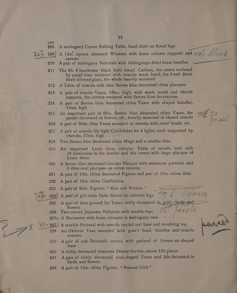 ea — 208 210 211 212 castors A pair of mahogany Pedestals with folding-tops fitted brass handles The 6ft. 6 handsome black buhl dwarf Cabinet, the centre enclosed by panel door mounted with ormolu mask head, the 2 end doors fitted silvered glass, the whole heavily mounted A Table of ormolu with inlet Sevres blue decorated china placques A pair of ormolu Vases, 18ins. high, with mask heads and cherub supports, the centres mounted with Sevres blue decorations A pair of Sevres blue decorated china Vases with shaped handles, 18ins. high An important pair of 83in. Sevres blue decorated china Vases, the panels decorated in flowers, etc., heavily mounted in chased ormolu A pair of 20in. ditto Vases mounted in ormolu with rams’ heads, etc. A pair of ormolu lily-light Candelabra for 4 lights, each supported by cherubs, 17ins. high Two Sevres blue decorated china Mugs and a smatler ditto An important Louis Seize circular Table of ormolu inlet with 18 miniatures in the border and the centre with large placque of Louis Seize A Sevres blue decorated circular Placque with miniature portraits and 3 ditto oval placques on velvet mounts A pair of 12in. china decorated Figures and pair of 16in. china ditto A pair of 12in. china Candelabra A pair of 24in, Figures, “ Man and Woman”’ Me * A pair of gilt circle Palm Stands on cabriole legs 79. q o 4 flowers ers f f A Barometer with brass columns in mahogany case ' A marble Pedestal with ormolu capitol and base and revolving top An Oviform Vase mounted ‘with goat’s head, handles and ormolu mounts A pair of oak Pedestals carved with garland of flowers on shaped base A richly decorated ironstone Dinner Service, about 120 pieces A pair of richly decorated oval-shaped Vases and lids decorated in birds and flowers A pair of 18in. china Figures, “ Peasant Girls ” fe ad ee cod