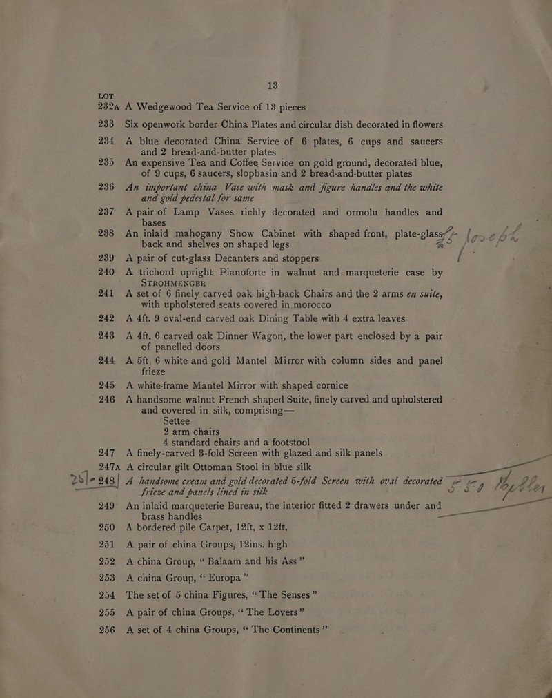 LOT 232a A Wedgewood Tea Service of 13 pieces 233 Six openwork border China Plates and circular dish decorated in flowers 234 A blue decorated China Service of 6 plates, 6 cups and saucers and 2 bread-and-butter plates 235 An expensive Tea and Coffee Service on gold ground, decorated blue, of 9 cups, 6 saucers, slopbasin and 2 bread-and-butter plates 236 An important china Vase with mask and figure handles and the white and gold pedestal for same 237 Apairof Lamp Vases richly decorated and ormolu handles and bases ao 238 An inlaid mahogany Show Cabinet with shaped front, plate- ef - {eh back and shelves on shaped legs gle # see: 239 <A pair of cut-glass Decanters and stoppers /: 240 A trichord upright Pianoforte in walnut and marqueterie case by STROHMENGER 241 A set of 6 finely carved oak high-back Chairs and the 2 arms en sutte, with upholstered seats covered in morocco 242 A 4ft. 9 oval-end carved oak Dining Table with 4 extra leaves 243 A 4ft, 6 carved oak Dinner Wagon, the lower part enclosed by a pair of panelled doors 244 <A dft, 6 white and gold Mantel Mirror with column sides and panel frieze 245 A white-frame Mantel Mirror with shaped cornice 246 A handsome walnut French shaped Suite, finely carved and upholstered and covered in silk, comprising— Settee 2 arm chairs 4 standard chairs and a footstool 247 A finely-carved 3-fold Screen with glazed and silk panels 2474 A circular gilt Ottoman Stool in blue silk 2s v}- 248 | A handsome cream and gold decorated 5-fold Screen with ov: 4 eae fle Ve, TF frieze and panels lined in silk 39 Bis 249 An inlaid marqueterie Bureau, the interior fitted 2 drawers under and ern es brass handles — 250 A bordered pile Carpet, 12ft, x 12ft, 251 A pair of china Groups, 12ins. high 252 A china Group, “ Balaam and his Ass” 253. A cnina Group, ‘ Europa ” 254 The setof 5 china Figures, “ The Senses ” 255 A pair of china Groups, ‘‘ The Lovers” 256 A set of 4 china Groups, ‘‘ The Continents ”