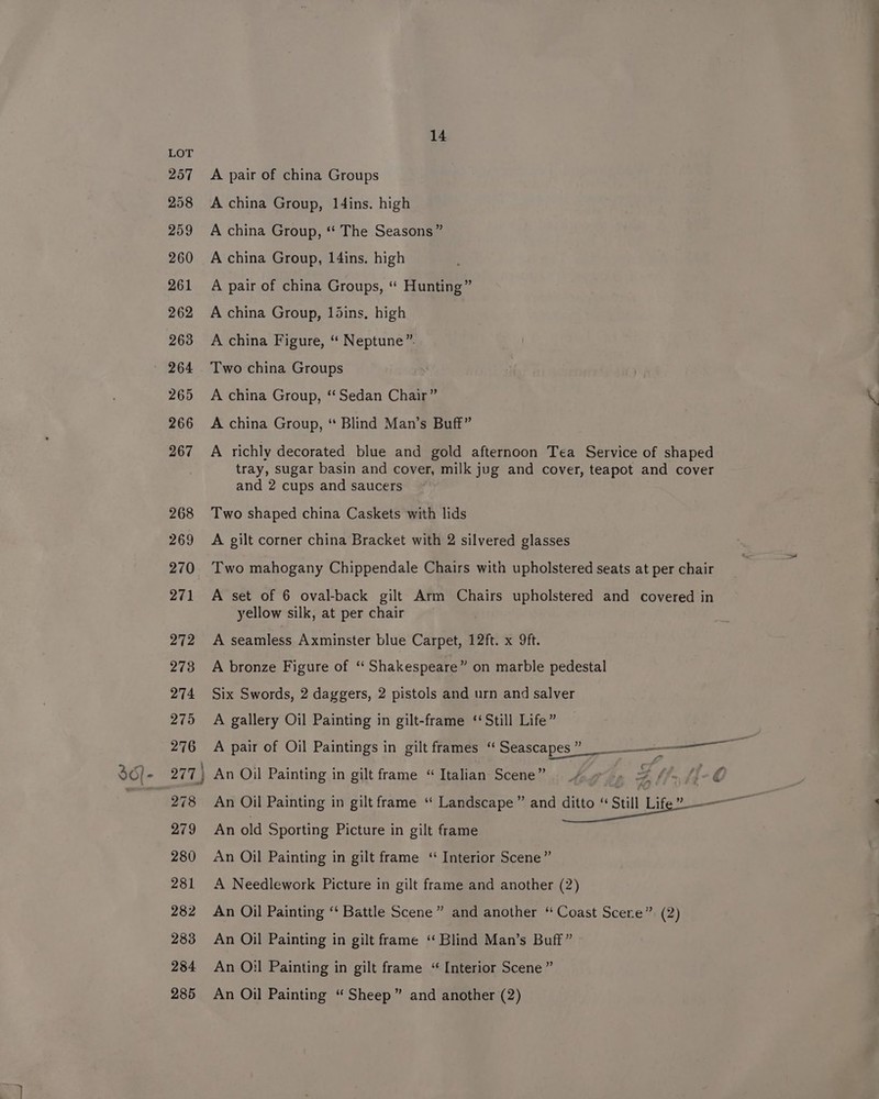 LOT 257 &lt;A pair of china Groups 258 A china Group, ldins. high 259 A china Group, *‘ The Seasons” 260 Achina Group, 14ins. high 261 A pair of china Groups, “ Hunting” 262 Achina Group, ldins, high 263 A china Figure, “ Neptune”. a ' 264 Two china Groups | 265 A china Group, “Sedan Chair” \ 266 &lt;A china Group, ‘“ Blind Man’s Buff” 267. A richly decorated blue and gold afternoon Tea Service of shaped tray, sugar basin and cover, milk jug and cover, teapot and cover 4 and 2 cups and saucers ; 268 Two shaped china Caskets with lids : 269 A gilt corner china Bracket with 2 silvered glasses , q 270 Two mahogany Chippendale Chairs with upholstered seats at per chair | | 271 A set of 6 oval-back gilt Arm Chairs upholstered and covered in yellow silk, at per chair 272 A seamless Axminster blue Carpet, 12ft. x 9ft. 273 A bronze Figure of ‘“‘ Shakespeare” on marble pedestal 274 Six Swords, 2 daggers, 2 pistols and urn and salver , 275 A gallery Oil Painting in gilt-frame ‘Still Life” 276 A pair of Oil Paintings in gilt frames “ Seascapes” __— aan ae 36)- 277 | An Oil Painting in gilt frame “Italian Scene” _/ &gt; g 7) Af C : ' 278 An Oil Painting in gilt frame “ Landscape” and ditto “ Still life 279 An old Sporting Picture in gilt frame 280 &lt;n Oil Painting in gilt frame ‘“ Interior Scene” 281 A Needlework Picture in gilt frame and another (2) 282 An Oil Painting “ Battle Scene” and another “ Coast Scere” (2) 283 An Oil Painting in gilt frame ‘ Blind Man’s Buff” 284 An O:l Painting in gilt frame “ Interior Scene ” 285 An Oil Painting “Sheep” and another (2)