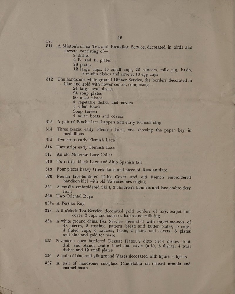 311 312 313 314 315 316 017 318 319 320 321 322 822A 323 324 325 326 327 16 A Minton’s china Tea and Breakfast Service, decorated in birds and flowers, consisting of— 2 dishes 2 B. and B. plates 28 plates . 12 large cups, 10 small cups, 25 saucers, milk jug, basin, 3 muffin dishes and covers, 10 egg cups The handsome white ground Dinner Service, the borders decorated in blue and gold with flower centre, comprising— 24 large oval dishes 24 soup plates 90 meat plates 4 vegetable dishes and covers 2 salad bowls Soup tureen 4 sauce boats and covers A pair of Binche lace Lappets and early Flemish strip Three pieces early Flemish Lace, one showing the paper key in medallions Two strips early Flemish Lace Two strips early Flemish Lace An old Milanese Lace Collar Two strips black Lace and ditto Spanish fall Four pieces heavy Greek Lace and piece of Russian ditto French lace-bordered Table Cover and old French embroidered handkerchief with old Valenciennes edging A muslin embroidered Skit, 2 children’s bonnets and lace embroidery front Two Oriental Rugs A Persian Rug A. 5 o'clock Tea Service decorated gold borders of tray, teapot and cover, 2 cups and saucers, basin and milk jug A white ground china Tea Service decorated with forget-me-nots, of 48 pieces, 2 rosebud pattern bread and butter plates, 5 cups, 4 fluted cups, 6 saucers, basin, 2 plates and covers, 8 plates and blue and gold tea ware Seventeen open bordered Dessert Plates, 7 ditto circle dishes, fruit dish and stand, centre bowl and cover (a.f.), 8 dishes, 4 oval dishes and 19 small plates A pair of blue and gilt ground Vases decorated with figure subjects A pair of handsome cut-glass Candelabra on chased ormolu and enamel bases