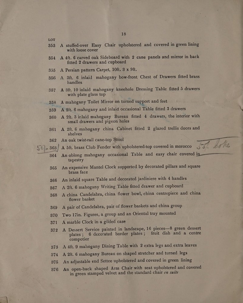 A stuffed-over Easy Chair upholstered and covered in green lining with loose cover A 4ft. 6 carved oak Sideboard with 2 cane panels and mirror in back fitted 2 drawers and cupboard A Persian pattern Carpet, 10ft. 3 x 9ft. A 3ft. 6 inlaid mahogany bow-front Chest of Drawers fitted brass handles A 3ft. 10 inlaid mahogany kneehole Dressing Table fitted 5 drawers with plate glass top A mahogany Toilet Mirror on turned support and feet a A 2ft. 3 inlaid mahogany Bureau fitted 4 drawers, the interior with small drawers and pigeon holes A 2ft.6 mahogany china Cabinet fitted 2 glazed trellis doors and shelves tapestry An expensive Mantel Clock supported by decorated pillars and square brass face An inlaid square Table and decorated jardiniere with 4 handles A 2ft. 6 mahogany Writing Table fitted drawer and cupboard A china Candelabra, china flower bowl, china centrepiece and china flower basket A pair of Candelabra, pair of flower baskets and china group Two 17in. Figures, a group and an Oriental tray mounted A marble Clock in a gilded case A Dessert Service painted in landscape, 16 pieces—8 green dessert plates; 6 decorated border plates; fruit dish and a centre compotier A 4ft. 9 mahogany Dining Table with 2 extra legs and extra leaves A 2ft. 6 mahogany Bureau on shaped stretcher and turned legs An adjustable end Settee upholstered and covered in green lining An open-back shaped Arm Chair with seat upholstered and covered in green stamped velvet and the standard chair em suite