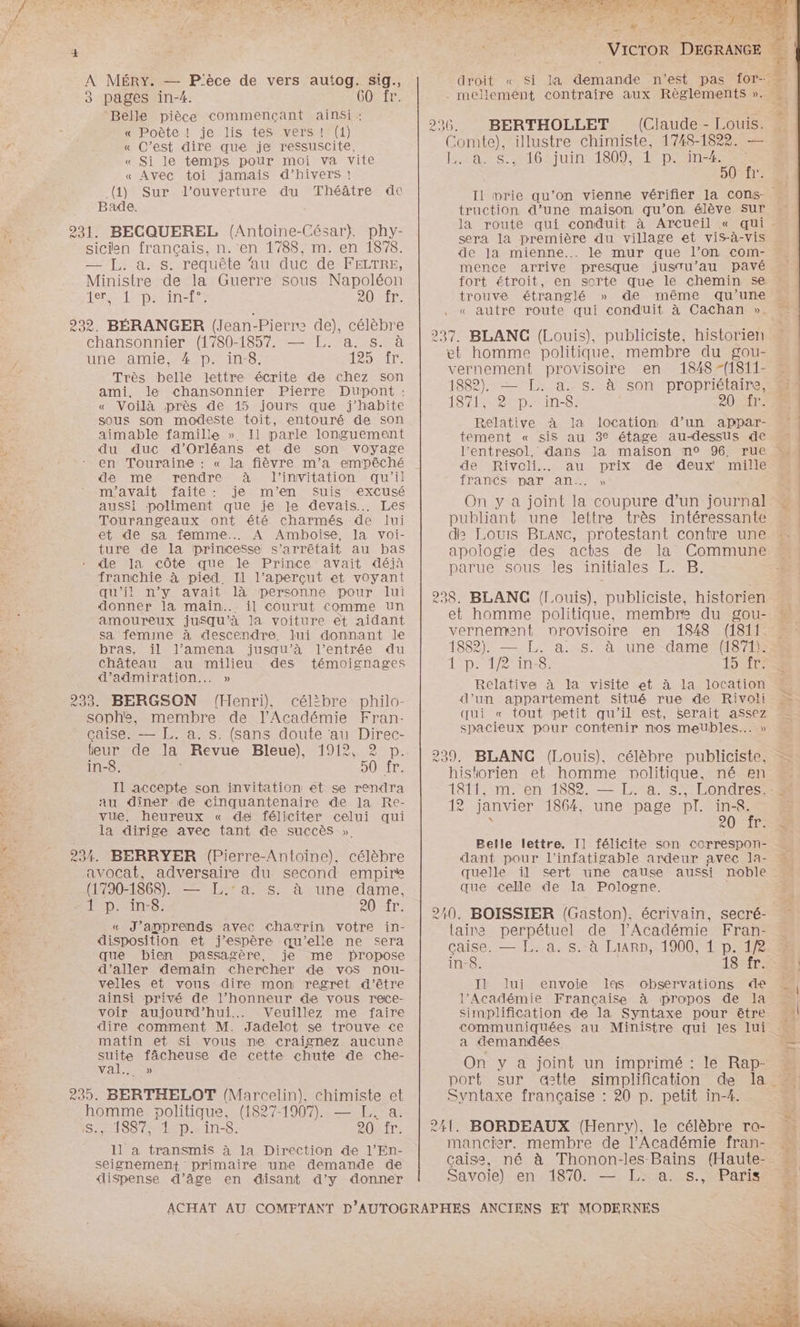 A MÉRY. — P'èce de vers autog. sig. 3 pages in-4. GO Îr. ‘Belle pièce commençant ainsi : « Poète ! je lis tes vers! (1) 4 « C’est dire que je ressuscite, « Si le temps pour moi va vite « Avec toi jamais d’hivers ! (4) Sur l'ouverture du Théâtre de Bade. Er, 231. BECQUEREL (Antoine-César}). phy- sicien français, n.'en 1788, m. en 1878. — J,. à. s. requête ‘au duc de FELTRE, Ministre de la Guerre sous Napoléon He LTD NES 20 fr. 292. BÉRANGER (Jean-Pierre de), célèbre chansonnier (1780-1857. — T,. a. s. à une amie, 4 p. in-8. RSS Très belle lettre écrite de chez son ami, le chansonnier Pierre Dupont : « Voilà près de 15 jours que j'habite sous son modeste toit, entouré de son aimable famille » Il parle longuement A du duc d'Orléans et de son voyage à - en Touraine : « la fièvre m'a empêché de me rendre à l'invitation qu'il m'avait “faite: je” m'en Suis sexCusé aussi poliment que je le devais... Les Tourangeaux ont été charmés de lui et de sa femme... A Amboise, la voi- ture de la princesse s’arrêtait au bas de la côte que le Prince avait déjà franchie à pied. Il l’aperçut et voyant qu'il n’y avait là personne pour lui donner la main... il courut comme un amoureux jusqu’à la voiture et aidant sa femine à descendre, lui donnant le E bras, il l’amena jusqu’à l'entrée du château au milieu des témoignages d’admiration..… » | 233. BERGSON (Henri), célibre philo- # sophe, membre de l’Académie Fran- | çaise. — L. a. s. (sans doute au Direc- teur de la Revue Bleue), 1912, | in-8. | 50 fr. x J1 accepte son invitation et se rendra + au dîner de cinquantenaire de la Re- St vue, heureux « de féliciter celui qui Fe la dirige avec tant de succès ». Es 234. BERRYER (Pierre-Antoine), célèbre . avocat, adversaire du second empire ne. (1790-1868). — L.°a. s. à une dame, ÉD in: COPIT: 78 « J'apprends avec chagrin votre in- % disposition et j'espère qu’elle ne sera que bien passagère, je me propose d'aller demain chercher de vos nou- velles et vous dire mon regret d'être ainsi privé de l’honneur de vous reace- voir aujourd'hui... Veuillez me faire 5 dire comment M. Jadelot se trouve ce ee matin et Si vous ne craignez aucune es suite fâcheuse de cette chute de che- MALE) 239. BERTHELOT (Marcelin), chimiste et homme politique, (1827-1907). — F.. a. S., 1887, 1 p. in-8. 20 11 a transmis à la Direction de l’En- seignement primaire une demande de droit =. à 296 BERTHOLLET (Claude - Louis. Comte), illustre chimiste, 1748-1822. — TC SO AIUINEISOOMAD ER EMEE Pr Il prie qu’on vienne vérifier la Cons- truction d’une maison qu’on élève sur de Ja mienne... le mur que l’on com- mence arrive presque jusTu’au pavé fort étroit, en sorte que le chemin se trouve étranglé » de même qu’une « autre route qui conduit à Cachan ». 237. BLANC (Louis), publiciste, historien et homme politique, membre du gou- vernement provisoire en 1848 -(1811- 1882). — [L.. a.-s:-à son propriétaire, LTÉE An; 0e Relative à la location d’un appar- tement « sis au 3e étage au-dessus de l’entresol, dans la maison n° 96, rue de Rivoli. au prix de deux mille francs par an... » On y a joint la coupure d’un journal publiant une lettre très intéressante d2 Louis BLANC, protestant contre une apologie des actes de la Commune parue sous les initiales L. B. et homme politique, membre du gou- vernement nrovisoire en 1848 (1811... 1882). — L. a. s. à une dame (1871).: 1 p. 1/2 in. br Relative à la visite et à la location d’un appartement situé rue de Rivoli qui « tout petit qu'il est, serait assez spacieux pour contenir nos meubles... » 239, BLANC (Louis). célèbre publiciste, historien et homme politique, né en 1811, m. en 1882. — L. a. s., Londres. 12 janvier 1864, une page pl. in-<8. . SOIT Belle lettre. Il félicite son correspon- dant pour l’infatigable ardeur avec ]a- quelle il sert une cause aussi noble que celle de la Pologne. 210. BOISSIER (Gaston). écrivain, secré- laire perpétuel de l’Académie Fran- çaise. — L..a. s. à LiarD, 1900, 1 p. 1/2 in-8. 18 fr. II lui envoie Iles observations de l’Académie Française à propos de la communiquées au MiniStre qui les lui a demandées On y a joint un imprimé : le Rap- port sur qstte simplification de la. Syntaxe française : 20 p. petit in-4. 241. BORDEAUX (Henry), le célèbre ra- mancier. membre de l’Académie fran- çaise, né à Thonon-les Bains (Haute- Savoie) en 1870. — L. a. s., Paris