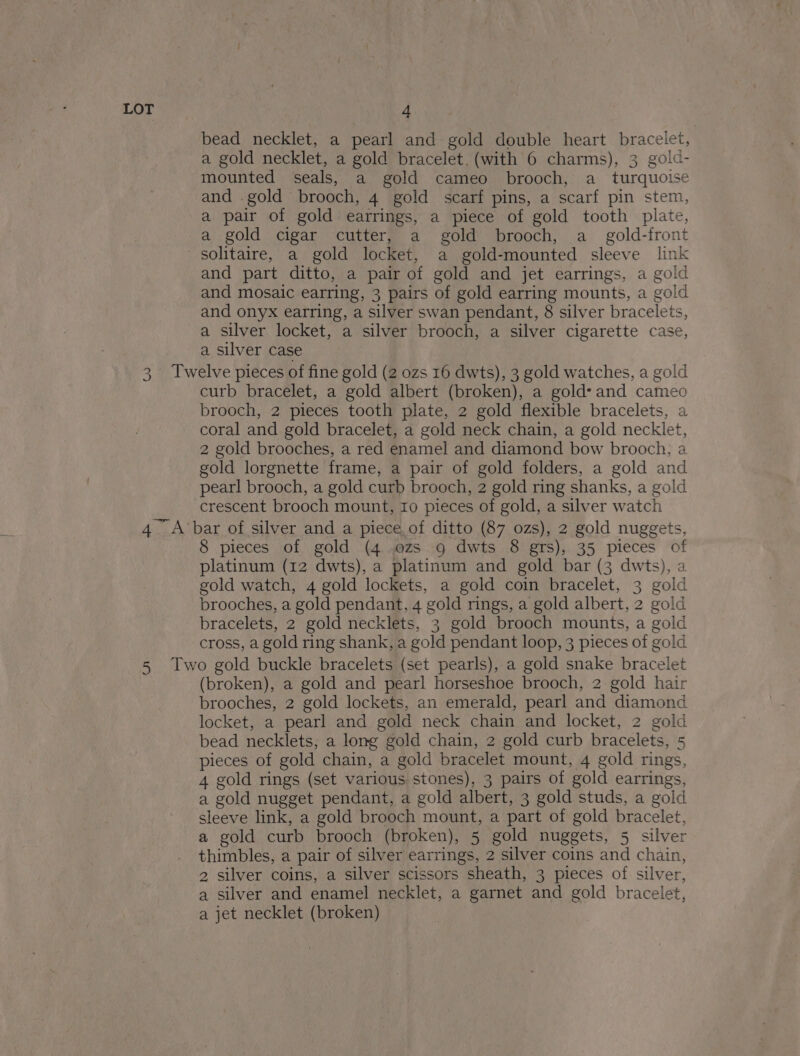 bead necklet, a pearl and gold double heart bracelet, a gold necklet, a gold bracelet. (with 6 charms), 3 gold- mounted seals, a gold cameo brooch, a_ turquoise and .gold brooch, 4 gold scarf pins, a scarf pin stem, a pair of gold earrings, a piece of gold tooth plate, a gold cigar cutter, a gold brooch, a_ gold-front and part ditto, a pair of gold and jet earrings, a gold and mosaic earring, 3 pairs of gold earring mounts, a gold and onyx earring, a silver swan pendant, 8 silver bracelets, a silver locket, a silver brooch, a silver cigarette case, a silver case curb bracelet, a gold albert (broken), a gold’ and cameo brooch, 2 pieces tooth plate, 2 gold flexible bracelets, a coral and gold bracelet, a gold neck chain, a gold necklet, 2 gold brooches, a red enamel and diamond bow brooch, a gold lorgnette frame, a pair of gold folders, a gold and pearl brooch, a gold curb brooch, 2 gold ring shanks, a gold crescent brooch mount, ro pieces of gold, a silver watch 8 pieces of gold (4 ozs 9 dwts 8 grs), 35 pieces of platinum (12 dwts), a platinum and gold bar (3 dwts), a gold watch, 4 gold lockets, a gold coin bracelet, 3 gold brooches, a gold pendant, 4 gold rings, a gold albert, 2 gold bracelets, 2 gold necklets, 3 gold brooch mounts, a gold cross, a gold ring shank, a gold pendant loop, 3 pieces of gold (broken), a gold and pearl horseshoe brooch, 2 gold hair brooches, 2 gold lockets, an emerald, pearl and diamond locket, a pearl and gold neck chain and locket, 2 gold bead necklets, a long gold chain, 2 gold curb bracelets, 5 pieces of gold chain, a gold bracelet mount, 4 gold rings, 4 gold rings (set various stones), 3 pairs of gold earrings, a gold nugget pendant, a gold albert, 3 gold studs, a gold sleeve link, a gold brooch mount, a part of gold bracelet, a gold curb brooch (broken), 5 gold nuggets, 5 silver thimbles, a pair of silver earrings, 2 silver coins and chain, 2, silver coins, a silver scissors sheath, 3 pieces of silver, a silver and enamel necklet, a garnet and gold bracelet, a jet necklet (broken)