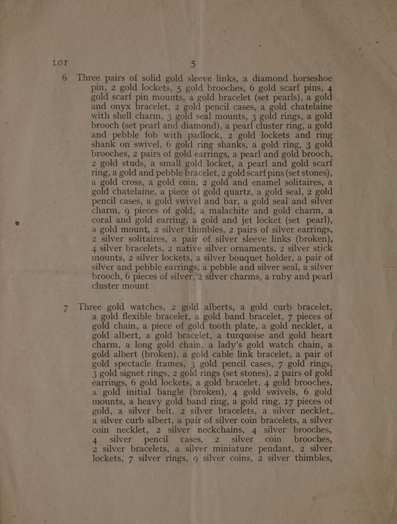 6 Three pairs of solid gold sleeve links, a diamond horseshoe pin, 2, gold lockets, 5 gold brooches, 6 gold scarf pins, 4 gold scarf pin mounts, a gold bracelet (set pearls), a gold and onyx bracelet, 2 gold pencil cases, a gold chatelaine with shell charm, 3 gold seal mounts, 3 gold rings, a gold brooch (set pearl and diamond), a pearl cluster ring, a gold and pebble fob with padlock, 2 gold lockets and ring shank on swivel, 6 gold ring shanks, a gold ring, 3 gold brooches, 2 pairs of gold earrings, a pearl'and gold brooch, 2 gold studs, a small gold locket, a pearl and gold scarf ring, a gold and pebble bracelet, 2 gold scarf pins (set stones), a gold cross, a gold coin, 2 gold and enamel solitaires, a gold chatelaine, a piece of gold quartz, a gold seal, 2 gold pencil cases, a gold swivel and bar, a gold seal and silver charm, g pieces of gold, a malachite and gold charm, a coral and gold earring, a gold and jet locket (set pearl), ' a gold mount, 2 silver thimbles, 2 pairs of silver earrings, 2 silver solitaires, a pair of silver sleeve links (broken), 4 silver bracelets, 2 native silver ornaments, 2 silver stick mounts, 2 silver lockets, a silver bouquet holder, a pair of silver and pebble earrings, a pebble and silver seal, a silver brooch, 6 pieces of silver, 2 silver charms, a ruby and pearl cluster mount 7 Three gold watches, 2 gold alberts, a gold curb bracelet, a gold flexible bracelet, a gold band bracelet, 7 pieces of gold chain, a piece of gold tooth plate,.a gold necklet, a gold albert, a gold bracelet, a turquoise and gold heart charm, a long gold chain, a lady’s gold watch chain, a gold albert (broken), a gold cable link bracelet, a pair of gold spectacle frames, 3 gold pencil cases, 7 gold rings, 3 gold signet rings, 2 gold rings (set stones), 2 pairs of gold earrings, 6 gold lockets, a gold bracelet, 4 gold brooches, a gold initial bangle (broken), 4 gold swivels, 6 gold mounts, a heavy gold band ring, a gold ring, 17 pieces of gold, a silver belt, 2 silver bracelets, a silver necklet,, a silver curb albert, a pair of silver coin bracelets, a silver coin necklet, 2 silver neckchains, 4 silver brooches, 4 silver pencil cases, 2 silver coin _ brooches, 2 silver bracelets, a silver miniature pendant, 2 silver lockets, 7 silver rings, 9 silver coins, 2 silver thimbles,