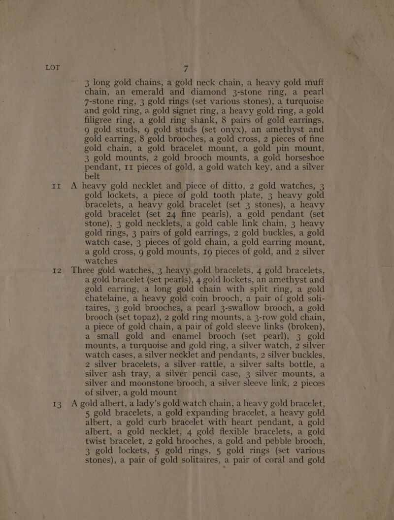 3 long gold chains, a gold neck chain, a heavy gold muff chain, an emerald and diamond 3-stone ring, a pearl 7-stone ring, 3 gold rings (set various stones), a turquoise and gold ring, a gold signet ring, a heavy gold ring, a gold filigree ring, a gold ring shank, 8 pairs of gold earrings, 9g gold studs, 9 gold studs (set onyx), an amethyst and gold earring, 8 gold brooches, a gold cross, 2 pieces of fine gold chain, a gold bracelet mount, a gold pin mount, 3 gold mounts, 2 gold brooch mounts, a gold horseshoe pendant, 11 pieces of gold, a gold watch key, and a silver belt gold lockets, a piece of gold tooth plate, 3 heavy gold bracelets, a heavy gold bracelet (set 3 stones), a heavy gold bracelet (set 24 fine pearls), a gold pendant (set stone), 3 gold necklets, a gold cable link chain, 3 heavy gold rings, 3 pairs of gold earrings, 2 gold buckles, a gold watch case, 3 pieces of gold chain, a gold earring mount, a gold cross, 9 gold mounts, Ig pieces of gold, and 2 silver watches a gold bracelet (set pearls), 4 gold lockets, an amethyst and gold earring, a long gold chain with split ring, a gold chatelaine, a heavy gold coin brooch, a pair of gold soli- taires, 3 gold brooches, a pearl 3-swallow brooch, a gold brooch (set topaz), 2 gold ring mounts, a 3-row gold chain, a piece of gold chain, a pair of gold sleeve links (broken), a small gold and enamel brooch (set pearl), 3 gold mounts, a turquoise and gold ring, a silver watch, 2 silver watch cases, a silver necklet and pendants, 2 silver buckles, 2 silver bracelets, a silver rattle, a silver salts bottle, a silver ash tray, a silver pencil case, 3 silver mounts, a silver and moonstone brooch, a silver sleeve link, 2 pieces of silver, a gold mount 5 gold bracelets, a gold expanding bracelet, a heavy gold albert, a gold curb bracelet with heart pendant, a gold albert, a gold necklet, 4 gold flexible bracelets, a gold twist bracelet, 2 gold brooches, a gold and pebble brooch, 3 gold lockets, 5 gold rings, 5 gold rings (set various stones), a pair of gold solitaires, a pair of coral and gold