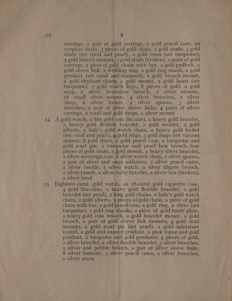 earrings, a pair of. gold earrings, a gold pencil case, an eyeglass chain, 3 pieces of gold chain, 2 gold studs, 3 gold studs (set coral and pearl), a gold cross (set turquoise), 5 gold brooch mounts, 2 gold studs (broken), 2 pairs of gold eatrings, a piece of gold chain with bar, a gold padlock, a gold sleeve link, a wedding ring, a gold ring shank, a gold pendant (set coral and diamond), a gold brooch mount, a gold elephant charm, a gold mount, a gold heart (set turquoise), 2 gold watch keys, 8 pieces of gold, a gold snap, a silver horseshoe brooch, 2 silver mounts, 18 small silver mounts, 4 silver bracelets, a silver clasp,’ @isilver, ) logket, 2), silver; spoons, 3 . silver brooches, a pair of silver sleeve links, 4 pairs of silver earrings, 2 coral and gold drops, a silver mount 14 A gold watch, a fine gold coin (in case), a heavy gold bracelet, a heavy gold flexible bracelet, a gold necklet, 2 gold (set coral and pearl), 4 gold rings, 3 gold rings (set various stones), 6 gold studs, a gold pencil case, a turquoise and gold scarf pin, a turquoise and pearl lace brooch, four pieces of gold chain, a gold mount, a heavy silver bracelet, a silver sovereign case, a silver watch chain, 2 silver spoons, a pair of silver and onyx solitaires, 2 silver pencil cases, ‘a silver buckle, a silver watch, a silver filigree brooch, 2 silver tassels, a silver baby br acelet, a ae box (broken), a silver bead 15 Eighteen-carat gold watch, an 18-carat eld cigarette case, 4 gold bracelets, a heavy gold flexible bracelet, a gold bracelet (set pearl), 2 long gold chains, a lady’s gold watch chain, 2 gold alberts, 5 pieces of gold chain, a piece of gold chain with bar, a gold pencil case, a gold ring, a ditto (set turquoise), 2 gold ring shanks, a piece of gold tooth plate, a heavy gold coin brooch, a gold bracelet mount, a gold brooch, a pair of gold sleeve link mounts, 4 gold stud mounts, a gold scarf pin (set pearl), a gold miniature trowel, a gold and enamel pendant, a pink topaz and gold pendant, 2 turquoise and gold pendants, 4 pieces of gold, a silver bracelet, a silver flexible bracelet, 3 silver brooches, a silver and pebble brooch, a pair of siiver sleeve links, 8 silver buttons, 3 silver pencil cases, 2 silver brooches, a silver acorn