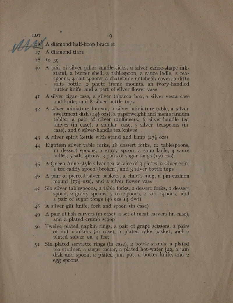 18 40 AI 42 43 44 45 46 47 48 49 50 51 9 A diamond half-hoop bracelet A diamond tiara to 39 A pair of silver pillar candlesticks, a silver canoe-shape ink- stand, a butter shell, a tablespoon, a sauce ladle, 2 tea- spoons, 4 salt spoons, a chatelaine notebook cover, a ditto salts bottle, 2 photo frame mounts, an ivory-handled butter knife, and a part of silver flower vase A silver cigar:case, a silver tobacco box, a silver vesta case and knife, and 8 silver bottle tops A silver miniature bureau, a silver miniature table, a silver sweetmeat dish (144 02s), a paperweight and memorandum tablet, a pair of silver muffineers, 6 silver-handle tea knives (in case), a similar case, 5 silver teaspoons (in case), and 6 silver-handle tea knives . A silver spirit kettle with stand and lamp (273 ozs) Eighteen silver table forks, 18 dessert forks, 12 tablespoons, II dessert spoons, a gravy spoon, a soup ladle, 4 sauce ladles, 5 salt spoons, 3 pairs of sugar tongs (156 ozs) A Queen Anne style silver tea service of 3 pieces, a silver coin, a tea caddy spoon (broken), and 3 silver bottle tops - A pair of pierced silver baskets, a child’s mug, a pin-cushion mount (174 ozs), and a silver flower vase Six silver tablespoons, 2 table forks, 2 dessert forks, 1 dessert spoon, 2 gravy spoons, 7 tea spoons, 2 salt spoons, and a pair of sugar tongs (46 ozs 14 dwt) A silver gilt knife, fork and spoon (in case) A pair of fish carvers (in case), a set of meat carvers (in case), and a plated crumb scoop Twelve plated napkin rings, a pair of grape scissors, 2 pairs of nut crackers (in case), a plated cake basket, and a plated salver on 4 feet Six plated serviette rings (in case), 2 bottle stands, e plated tea strainer, a sugar caster, a plated hot-water jug, a jam dish and spoon, a plated jam pot, a butter knife, and 2 egg spoons :