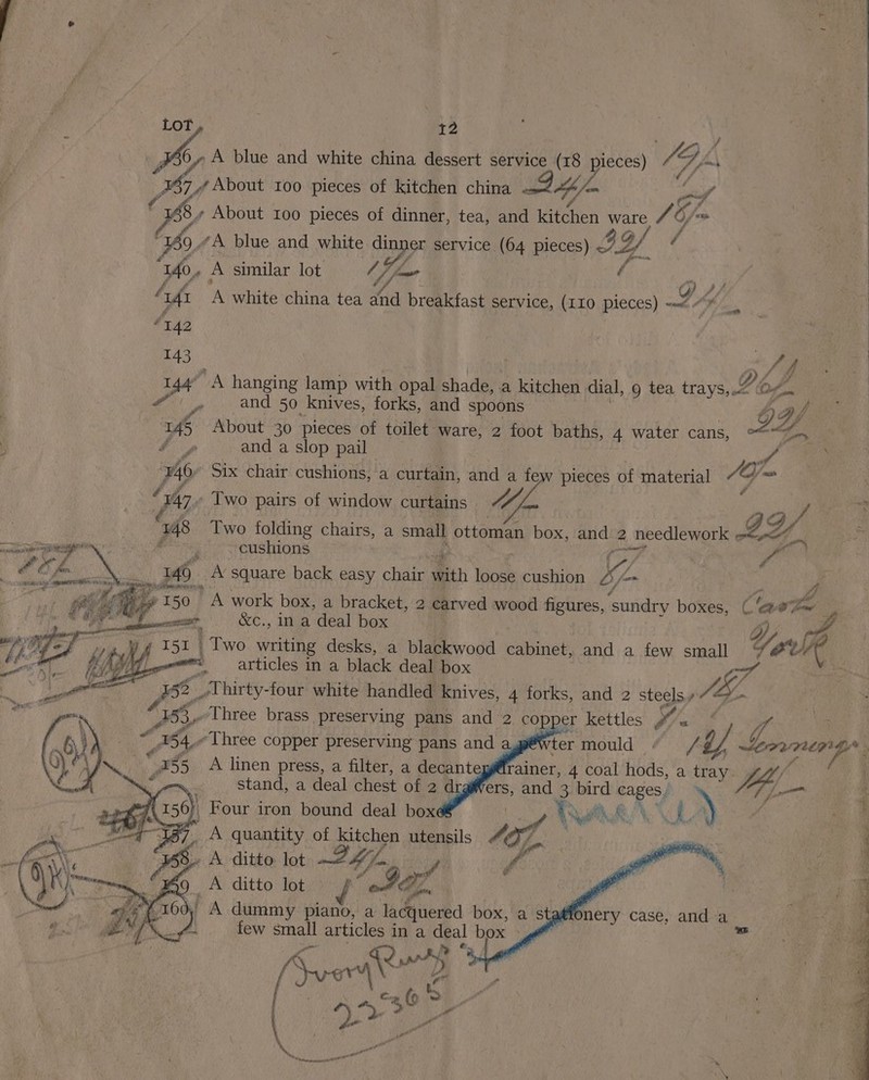 6, A blue and white china dessert service (18 pieces) 4G GA 367,/ About 100 pieces of kitchen china « 4 = 8 About Ioo pieces of dinner, tea, and Wifeheh ware /G / fo, “A blue and white om service (64 pieces) ) AY 7 “140. A similar lot ot f A ° y 4 Aft ‘A white china tea and breakfast service, (110 pieces) -~“ #542 143 b) ad NA hanging lamp with opal shade, . a kitchen dial, 9 tea trays, Og. and 50 knives, forks, and spoons f 145 About 30 pieces of toilet ware, 2 ae baths, 4 water cans, LY ; fy and a slop pail fom 740. Six chair cushions, a curtain, and a few pieces of material %s Om | Ag Two pairs of window curtains Vd ae 748 Two ee chairs, a small ottoman box, and 2 needlework BY. ar cushions | Aa Je. A square back easy chair Bi, lee cushion Ke if 4a fl » 150 A work box, a bracket, 2 carved wood ica ‘sundry bores. &amp; ‘a ad i &amp;c., in a deal box | Two writing desks, a blackwood cabinet, and a few small Y, ix. Ue , ; articles in a black deal box Nise : ue oi 158 Thirty-four white handled knives, 4 forks, and 2 steels y % we FP alee! Wr . Three brass preserving pans and 2 copper kettles bY, « y © B46 “Three copper preserving pans and a, termould “ /¢ 5 ieabpes 35 A linen press, a filter, a decanteggfrainer, 4 coal hods, a tray. Hip ~, stand, a deal chest of 2 d ers, and : bird cages, » ae he AR 1 0 “ ) | Four iron bound deal box “Te LN quantity of ‘eo utensils 4 8 A ditto lot 24m fi é A ditto lot “SGZ bf A dummy piano, a lacquered box, as a Onery case, and a / few small articles in a deal box ya ma