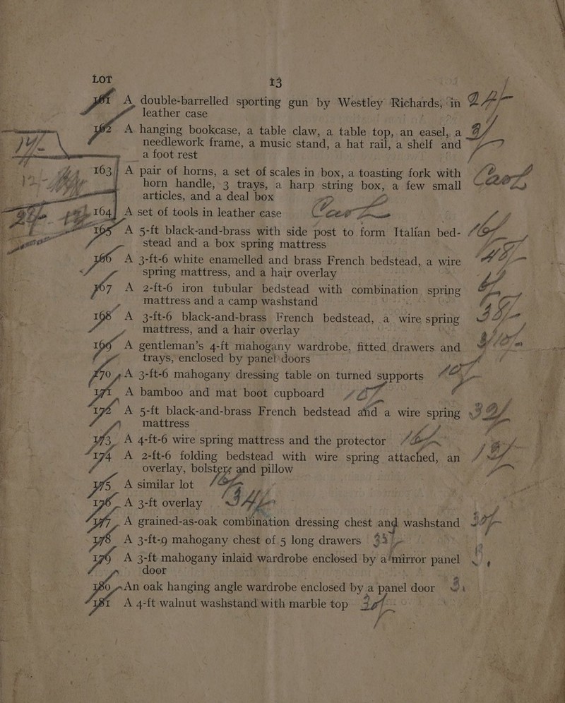 By. leather case i) #2 A hanging bookcase, a table claw, a table top,.an eae: a Va needlework frame, a music stand, a hat rail, a shelf and na Ss _a foot rest y horn handle, 3 trays, a harp string box, a few small articles, and a deal box @. fp j aN : eo mattress and a camp washstand trays, enclosed by panel’ doors an 70 4 A 3-{t-6 mahogany dressing table on turned supports “a A bamboo and mat boot cupboard “/ fs SSN mattress | Pp as _ A 4-ft-6 wire spring mattress and the protector Pilot . id Ce) ee ae eee ee eb Nee ee Pe i ee eee Mth mere rie Naa 1 c- cet “Eon _ ae en tee ig ala “hacked, Sa ctaet- tal mages EO t .. A 3-ft overlay ? i A grained-as-oak combination dressing chest pate washstand at fo A 3-ft-9 mahogany chest of 5 long drawers 34s, s A 3-ft mahogany inlaid wardrobe enclosed by a mirror ign MS ‘ door SS . ASEAN An oak hanging angle Waaticobe enclosed gels pat dope: se A 4-ft walnut washstand with marble top 3g7°-0% 8 i ‘i ‘ 4 is : \ : fis. 4 u “&gt; oi A set of tools in leather case cor Zo mmanitl va J OL OS A 5-ft black-and-brass with side post to form Ttalian bed- 4 OF. ON ger stead and a box spring mattress ‘4 ns I ; an - mattress, and a hair overlay Vs aed - ie A gentleman’s 4-ft mahogany wardrobe, fitted drawers and Sec hn: