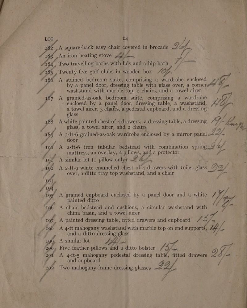 Lot t4 y cs A square-back easy chair covered in brocade Tif. . Pa ff é is An iron heating stove pf oso, sf / Two travelling baths with lids and a hip bath S388 5 , Twenty- -five golf clubs in wooden box /@ Tp ‘ “186 A stained bedroom suite, comprising a wardrobe enclosed ¢¥# AE by a panel door, dressing table with glass over, a cornere@*@™ © a washstand with marble top, 2 chairs, anda towel airer f 187 A _ grained-as-oak bedroom suite, comprising a wardrobe MY. 4 ‘ enclosed by a panel door, dressing table, a washstand, a towel airer, 3 chairs, a pedestal cupboard, and a dressing , glass 188 A white painted chest of 4 drawers, a dressing table, a dressing Zu Ka Jf y lass, a towel airer, and 2 chairs Ao fh “386 A 3-ft-6 aie as-oak wardrobe enclosed by a mirror panel a f 4 rca: Ae, door y% } 190 A 2-ft-6 iron tubular bedstead with combination ind of ae mattress, an overlay, 2 pillows, rid a protector | ye é “1gr A similar lot (1 pillow only) wd Bes , 192 A 2-ft-9 white enamelled chest of’ 4 oe with toilet ae Dy yf over, a ditto tray top washstand, and a chair ie i f 19. 3, a f ‘r94 f / Pe A grained cupboard enclosed by a panel door and a white / U4 painted ditto Wh LF, “96 A chair bedstead and cushions, a circular washstand with Pe china basin, and a towel airer “ae iy iit 197, A painted dressing table, fitted drawers and cupboard 7 496 A 4-ft mahogany washstand with marble top on end supports, We f fy and a ditto dressing glass 196, A similar lot Jhb) po ! 200, Five feather pillows dnd a ditto bolster Af: aK a G IFA aot A 4-ft-5 mahogany pedestal dressing tablé, po drawers a /—m - =~ f », and cupboard aff Two mahogany-frame dressing glasses «&lt;= 12/. Vi