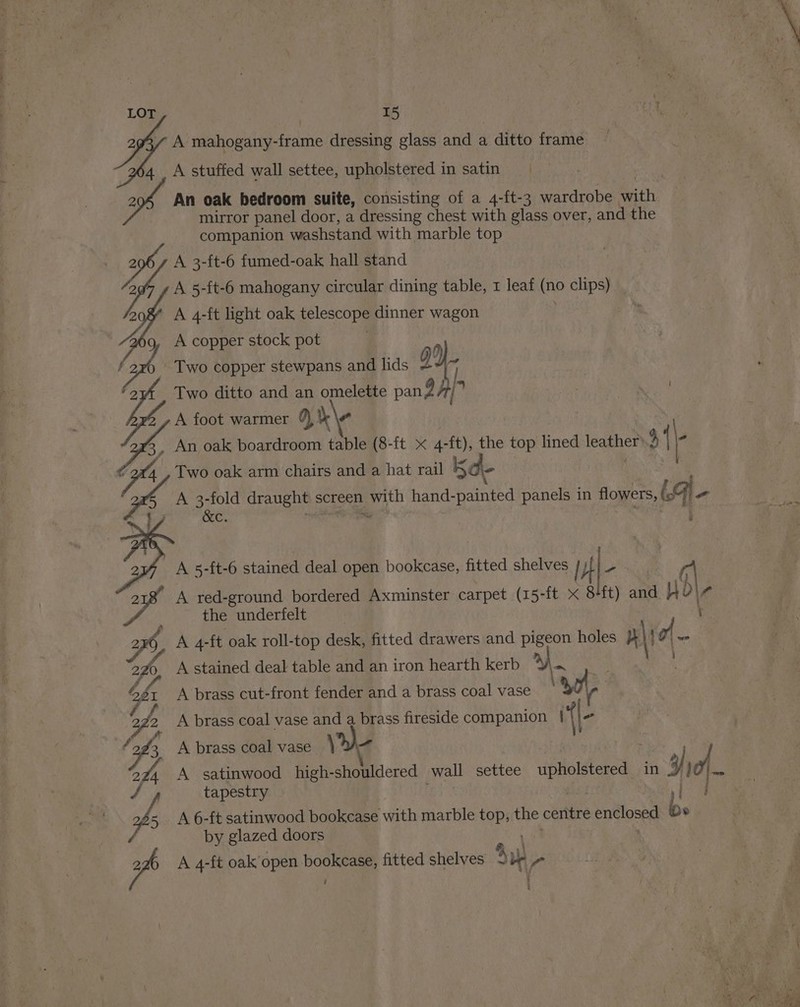 A mahogany-frame dressing glass and a ditto frame 4. A stuffed wall settee, upholstered in satin An oak bedroom suite, consisting of a 4-ft-3 wardrobe faite mirror panel door, a dressing chest with glass over, and the companion washstand with marble top A 3-ft-6 fumed-oak hall stand A 5-ft-6 mahogany circular dining table, 1 leaf (no clips) A 4-ft light oak telescope dinner wagon A copper stock pot : Two copper stewpans and lids dL Two ditto and an omelette pang A foot warmer co) K\e An oak boardroom table (8-ft x 4-ft), the top lined a {/ Two oak arm chairs and a hat rail 5 - A 3-fold draught s« screen UN hand- Shaiates panels in flowers, (9 &amp;c. SE WAL iS) N NWO oO ss A 5-ft-6 stained deal open bookcase, fitted shelves | A red-ground bordered Axminster carpet (15-ft x i ane Wi b\¢ the underfelt A 4-ft oak roll-top desk, fitted drawers and pigeon holes } lie - A stained deal table and an iron hearth kerb 4 ny A brass cut-front fender and a brass coal vase oy) A brass coal vase and a brass fireside companion i{\- SK &amp;, be iS) SS NSH AS Nas SS SS a, ed Sd ous =~ A brass coal vase) A satinwood_high- oe wall settee upholstered in I i = tapestry A 6-ft satinwood bookcase with marble top, the centre enclosed by glazed doors A 4-ft oak open bookcase, fitted shelves ~ Su Ps