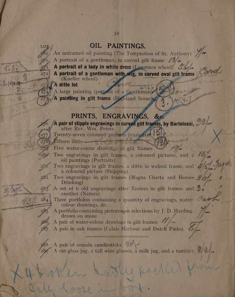 ; \ 18 Lop.) OIL PAINTINGS. Qs An unframed oil painting (The Temptation of St. ueey) VE 20, A portrait of a gentleman, in carved gilt frame /4/- ab af, go 4 ‘ Sy AR a : A portrait of a lady in white dress rence school) 9 by “= I Z ras g, in carved oval gilt frame Cates : fos By a at , ape {Siete a7 ee ail a os sf! Ae Se ae ee aug Boat eal as J “eo # “ ee = q “g land Secs Ns : tye | “|, gf i AM F gt al — i 3 PRINTS, ENGRAVIMN és, Ke ao pair of stipple engravings in carved gilt tre fies, by Bartolozzi, IL il after Rev..Wm. Peters |. # raat / wenty-seven coloured pic wrés (varig# s) ) ; . eg a ans ead 27 oR Paiteen ditto ng tater gore Be mmnne Nc 1 { fil fap Five water-colour drawifs) qa gilt frames _ 19h in “280° Two engravings in gilt frames, 2 coloured pictures, and 2 EZ, tee oil paintings (Portraits)  ae 2a Two engravings in gilt frames, a ditto in walnut frame, and Wit or _» a coloured picture (Shipping) f 282 Two engravings in gilt frames (Magna Charta and Horses Gof, a. anes ae ee Drinking) f Oy, (* 28$ A set of 6 old engravings Mater Teniers in gilt frames and 3. AE. * ase gee aCe another (Nature) a 47 284) Three portfolios containing a quantity of engravings, water- C ben | Ti ent colour drawings, &amp;c. yer ve A portfolio containing picturesque selections by eae: Ba ding, | es drawn on stone 286, A pair of water- colour drawings in gilt frames La ¢/- — 7a : a) “285 A pair in oak frames (Calais Harbour and Dutch Pinks) « of P . ae ™ * ty A : : 8 A pair of ormolu candlesticks “)0\< Pe O83” A cut-glass jug, 2 tall wine glasses, a milk j jug, and a tumbler 9/ Qi. P ) oy ae J , . j : ~ , pa hf Ai # fi ; ON ME et ee Sy \ A 4%. x 4, re ; ; \ ei &amp; i t : * . :