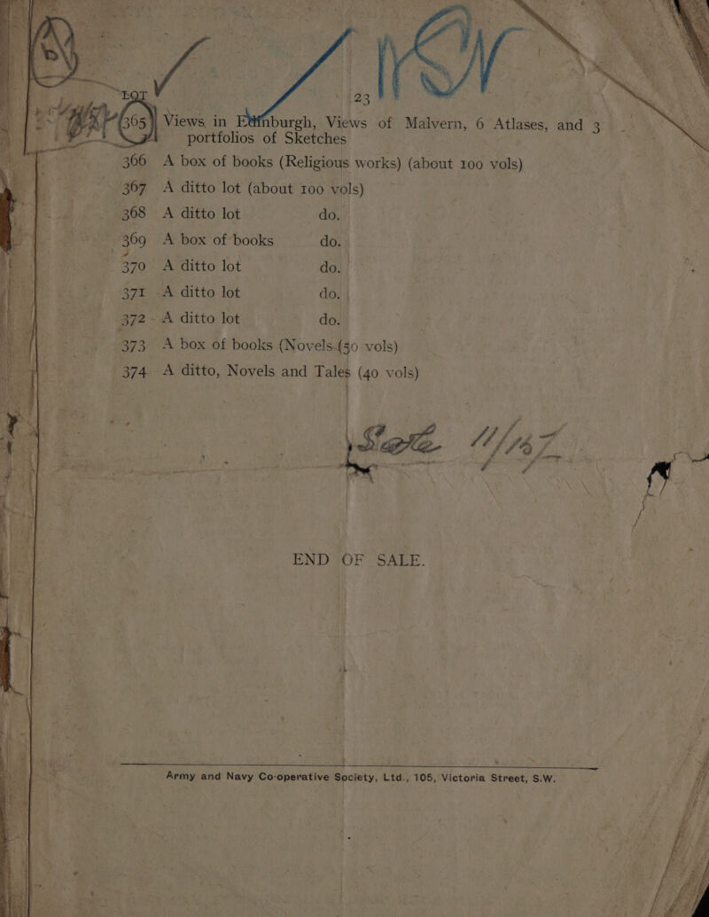 | 523 | Views in burgh, Views of Malvern portfolios of Sketches A box of books (Religious works) (about 100 vols) ae A ditto lot (about 100 vols) A ditto lot do. A box of books do. | A ditto lot do. ee C8 Ee A ditto lot do. _A ditto lot do. , 6 Atlases, and 3 ey rah * a Pd yw , fa PA ie sd ti i ? ~ re ane ce ee ale i sm f Z aT ¥ z fate paths seks ——— kw . ee ; : ieee . } eel, fo cy f ee J I. ‘ | i 7 . eat END OF SALE. € het, | ( ; é Py ve i Y Army and Navy Co-operative Society, Ltd., 105, Victoria Street, S.W. / 4 i} * he