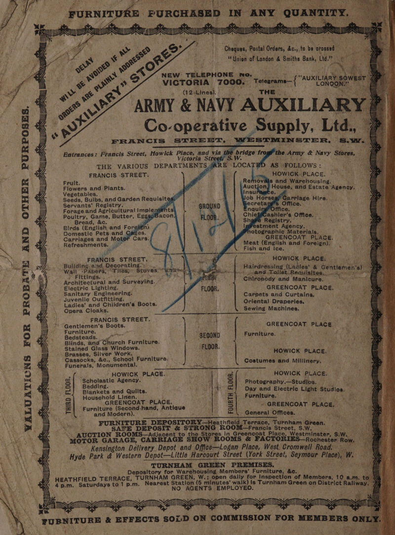 ‘Cheques, P Postal Orders, kes to % srosd es Union of London &amp; Smiths Bank, th NEW TELEPHONE. NO. bs ink ik VICTORIA 7000. ‘ut AUXILIARY. wi ; (12 Lines). : : THE ARMY &amp; NAVY AUXILIAR ) Co. he tel Supply, Ltd., s.r Entrances: Francis Street, Howick Place, and via the fro, he sa : ; Victoria Streets S. W. meee poy. &amp; NOY Stores, THE VARIOUS DEPARTMENTS (AR i AS | FOLLOWS : FRANCIS -STREET. ee Fruit. Flowers and Plants. Vegetables. «ll Seeds, Bulbs, and Garden Requisit =: i Servants’ Registry. ser ' Forage and Agricultural impleng eh Poultry, Game, Butter, Egg Sit 7 Bread, &amp;c. opr ay Paes hk ai aie Registry.” Birds (English, and Foreié ‘et estment Maoh: Domestic Pets and Gages. fs otographic Materials, Carriages and Motor : GREENCOAT. PLACE. : Refreshments. ae a ; Meat (English and Foreign), Se ‘ - Fish and Ice, Bulldi FRAN as etnias DW aw : ~ HOWICK: PLACE, uliding-an ecorating st Glee © re 3 2 Wail 1PApePS, ° “vies; * “Stoves” byt er = 8 aan Lp oth cle (Ladles’ &amp; Gentlemen’ iy Fittings... ad ee “i, a i a a apse od an Tollet.Requisites.. pit ish mae ; Architectural and Surveying. PF chow t Chiropody and Manicure. ee ana Electric Lighting. Sanitary Engineering. - Juvenile Outfitting. GREENCOAT PLACE, Carpets and Curtains, Ladies’ and Children’s Boots. ‘ ul Oriental Draperles, Opera Cloaks. hoy ee SEMAINE: Machines. FRANCIS. STREET, “Gentlemen's Boots. GREENCOAT sesh Furniture. Bedsteads. \ “SEOOND Furniture. Blinds, and arch Furniture. ms. Stained Glass Windows. FLOOR, Ps ey Brasses, Silver Poa ‘ HOWICK PLACE, Cassocks, &amp;c., Schoo urniture, Funerals, Monumental. re eo ae. eset and Millinery. , * HOWICK MAGE. a eee te Scholastic Agency. Bedding. Blankets and Quilts. Household Linen. GREENCOAT PLACE. HOWICK PLACE. Photography. —Studios. 8 | Day and Electric Light Studios. yi Furniture. i Furniture (Second-hand, Antique CSR GREENCOAT PLACE, ; and Modern). - General Offices. Ane: cos . : Ashi FURNITURE DEPOSITORY Heaineis ‘Terrace, Turnh oar Cee eee. STRONG ROOM frencls Seti Green, fs ee ‘AUCTION ROOMS—Adjacent to the Stores in Greencoat Place, Westminster SW. “WO ESE GARAGE, CARRIAGE SHOW ROOMS &amp; “FACTORIES— Rochester Row. Kensington Delivery Depot and Office—Logan Place, West. Cromwell Road, Hyde Park &amp; Western Depot—tittle Harcourt Street (York Street, Seymour ngs “SURNHAM GREEN PREMISES. : Depository for Warehousing Members’ Furniture, &amp;e. Sea HEATHFIELD TERRACE, TURNHAM GREEN, W.; Open daily for Inspection of saints 10 a. m ; 4 p.m. Se aye to 1 p.m. Nearest Station e minutes’ walk) Is Turnham Green. ‘ NO AGENTS ‘EMPLOYED. on District Ral INA Wi Wh mg NAT Wh THIRD FLOOR. zu | wy