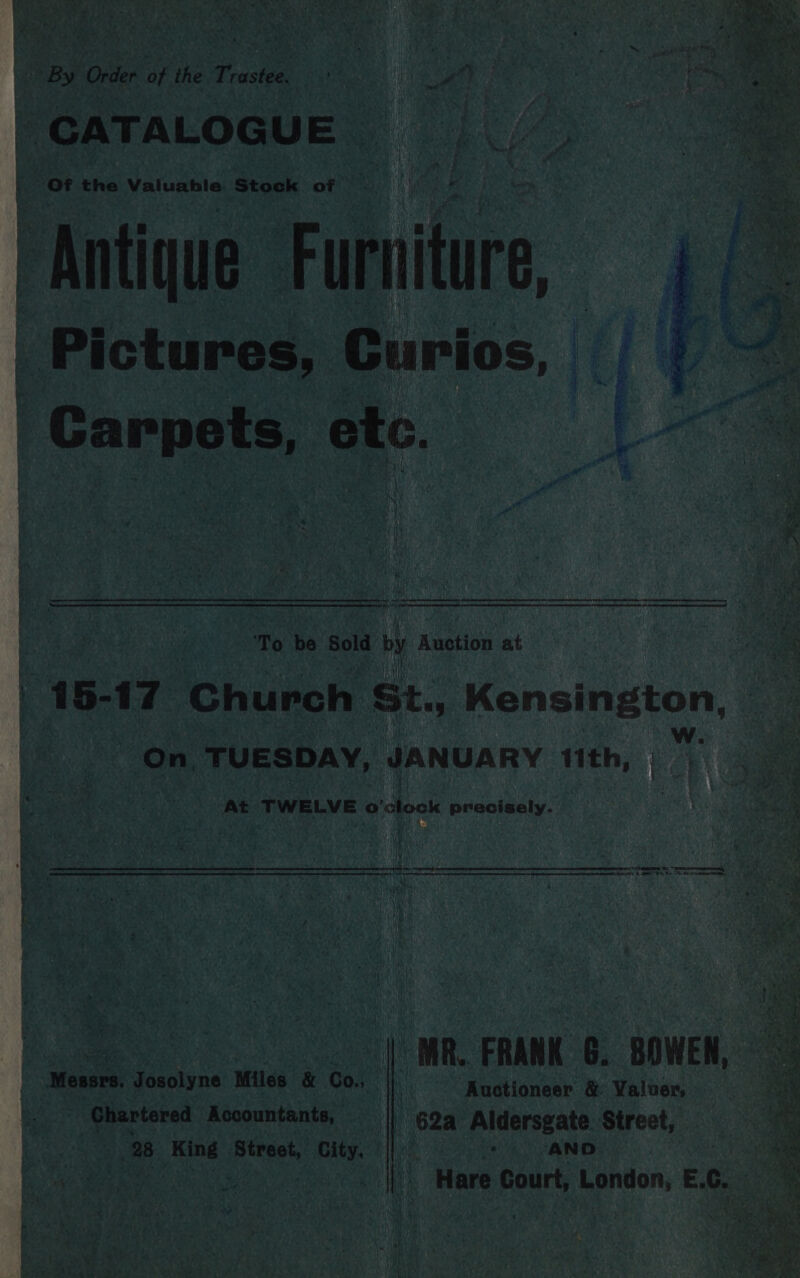 “By ( Order of the Trastee, if 4 oo ae ae CATALOGUE 3 ___.. Of the Valuable Stock of ; i Us “Antique: Farr, _ Pictures, Curios, fi Carpets, etc. | | Ly , \ VER PS 4 Rie, Se Pas ta ge ‘ a toa a ak hal | she tet eee: sepmnenennpnt aman meer atten Rt ere Ft RR ‘To be Sold by Anetion at j Da ‘ 2 ee 15- 17 Church St, Kensington, On, TUESDAY, JANUARY 1th, 1? A At TWELVE o'clock precisely. Li he via \ Fem Pe ee ee ee eae Ee ae ne 2 saktaeaaaenl “- 1h qeeriren asin ee WR FRANK G. BOWEN, Messrs. Josolyne Miles &amp; Co. |} — xuotioneer &amp; Valuer, a Chartered Accountants, Hi 62a Aldersgate Street, 28 oe Street, City. ||: ; AND tye ME Re oct Here Court, London, EG,