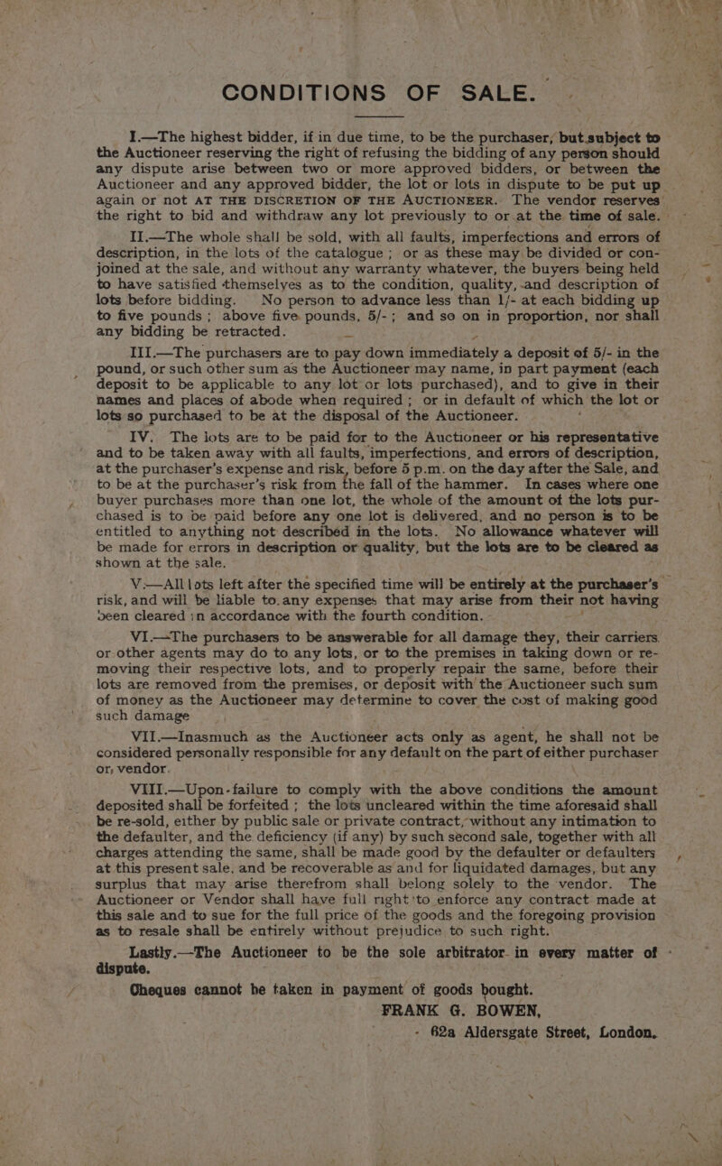 I.—The highest bidder, if in due time, to be the purchaser, but subject to the Auctioneer reserving the right of refusing the bidding of any person should any dispute arise between two or more approved bidders, or between the Auctioneer and any approved bidder, the lot or lots in dispute to be put up again or not AT THE DISCRETION OF THE AUCTIONEER. The vendor reserves’ the right to bid and withdraw any lot previously to or.at the time of sale. » II.—The whole shal! be sold, with all faults, imperfections and errors of description, in the lots of the catalogue ; or as these may be divided or con- joined at the sale, and without any warranty whatever, the buyers being held to have satisfied themselyes as to the condition, quality, -and description of lots before bidding. No person to advance less than 1/- at each bidding up to five pounds ; above five pounds, 5/-; and so on in proportion, nor shall any bidding be retracted. ws III.—The purchasers are to pay down immediately a deposit of 5/- in the pound, or such other sum as the Auctioneer may name, in part payment (each deposit to be applicable to any lot or lots purchased), and to give in their names and places of abode when required ; or in default of which the lot or lots so purchased to be at the disposal of the Auctioneer. IV. The iots are to be paid for to the Auctioneer or his representative and to be taken away with all faults, imperfections, and errors of description, at the purchaser’s expense and risk, before 5 p.m. on the day after the Sale, and to be at the purchaser’s risk from the fall of the hammer. In cases where one buyer purchases more than one lot, the whole of the amount ot the lots pur- chased is to be paid before any one lot is delivered, and no person is to be entitled to anything not describéd in the lots. No allowance whatever will be made for errors in description or quality, but the lots are to be cleared as shown at the sale. V:—AIl lots left after the specified time wil] be entirely at the purchaser’s © risk, and will be liable to.any expenses that may arise from their not having oeen cleared in accordance with the fourth condition. VI.—The purchasers to be answerable for all damage they, their carriers. or other agents may do to any lots, or to the premises in taking down or re- moving their respective lots, and to properly repair the same, before their lots are removed from the premises, or deposit with the Auctioneer such sum of money as the Auctioneer may determine to cover the cost of making good such damage VII.—Inasmuch as the reo acts only as agent, he shall not be considered personally responsible for aye default on the part of either purchaser or, vendor. VIII.—Upon- failure to comply with the above conditions the amount deposited shall be forfeited ; the lots uncleared within the time aforesaid shall be re-sold, either by public sale or private contract, without any intimation to the defaulter, and the deficiency (if any) by such second sale, together with all charges attending the same, shall be made good by the defaulter or defaulters at this present sale, and be recoverable as and for liquidated damages, but any surplus that may arise therefrom shall belong solely to the vendor. The Auctioneer or Vendor shall have full right'to enforce any contract made at this sale and to sue for the full price of the goods and the foregoing Eroges as to resale shall be entirely without prejudice to such right. Lastly.—The Auctioneer to be the sole arbitrator in every matter of - dispute. Cheques cannot he taken in payment of goods bought. FRANK G. BOWEN, - 62a Aldersgate Street, London.