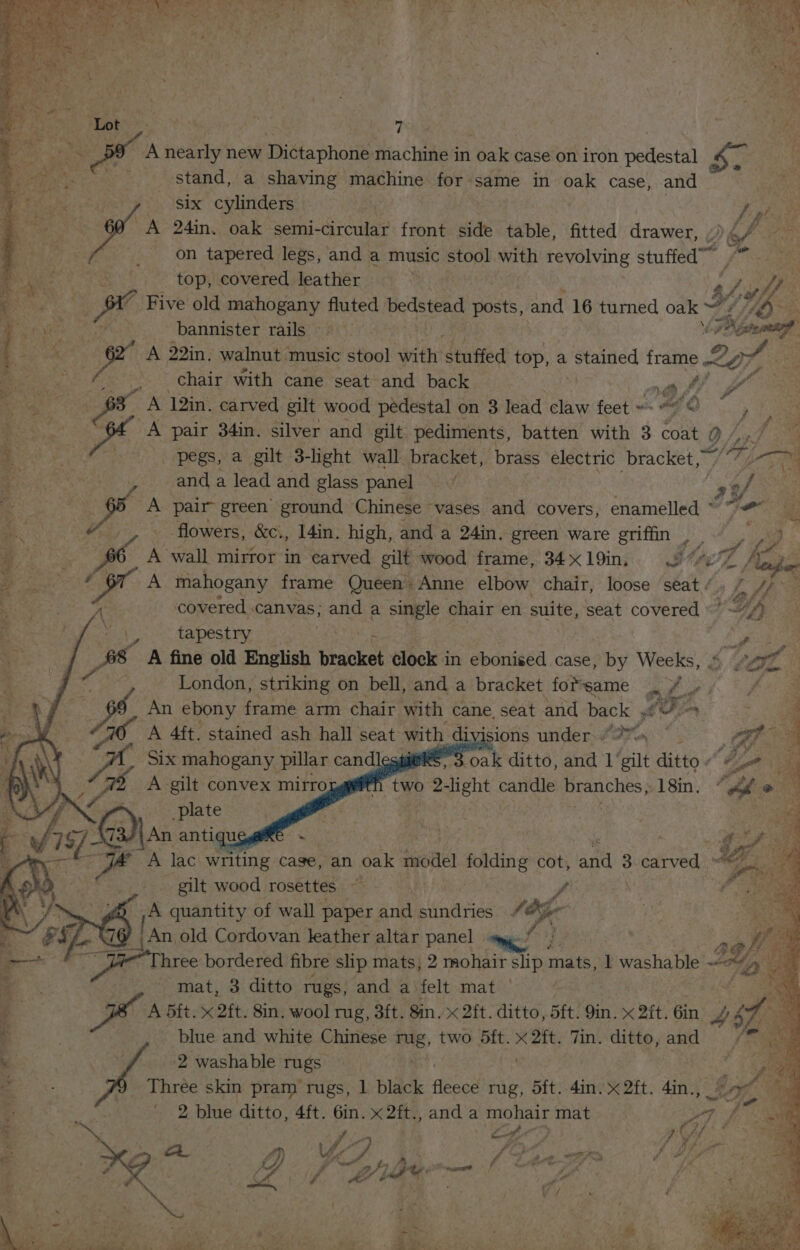 Wig h Ps 1 a] \ ¥ on Chas} ¥h : ; jee PAD | Phy _ &amp; Faxg fo 2 Sere ate . ive ‘ 4 “3 hh , As aor A nearly new Dictaphone machine in oak case on iron pedestal S$. ca stand, a shaving machine forsame in oak case, and ie ae St es SA six cylinders ase be Re oy A 24in. oak semi-circular front side table, fitted drawer, , Dog iter A / _ on tapered legs, and a music stool with revolving stuffed f wo top, covered leather | ' Z Pig a ptr Five old mahogany fluted bedstead posts, and 16 turned oak Of/ sta 3 bannister rails baie Nismo @ we A 22in, walnut music stool with stuffed top, a coramed frame Zon , Chair with cane seat and back by iy 9 ; -. ane agg - A lin. carved gilt wood pedestal on 3 lead claw feet “7 O ) Le aos. A pair 34in. silver and gilt pediments, batten with 3 coat 0 f es + OE EY lee Mae pegs, a gilt 3-light wall bracket, brass electric bracket, ibe z: Bicol | and a lead and glass panel” | 2 2% IS a eam A pair green ground Chinese vases and covers, enamelled ~~“ 3 a v7. flowers, &amp;Ci, I4in. high, and a 24in. green ware griffin , iy fers ae wees A wall mirror in carved gilt wood frame, 34x19in; 77e/Z AY bie pie a A mahogany frame Queen: Anne elbow chair, loose ‘seat’. { 4/°— % es covered canvas; and a single chair en suite, seat covered /, , a bee dapestiar fry die f any id 8 A fine old English bracket Seekvin ebonicéd ‘case: by Weeks, .« - ) ei London, striking on bell, and a bracket forsame Par yp Be An ebony frame arm chair with cane seat and back Loin _ A 4ft. stained ash hall seat with divisions under Pea at Six mahogany pillar candles 3.oak ditto, and 1 gilt ditto « c : h two 2-light candle branches, 18in. ‘he : oo Lenn << e A lac writing case, an oak Sete folding cot, san 3 carved ° gilt wood rosettes 9 ony A quantity of wall ge and sundries “ af ; € - ‘iis ve ine Chinsece 4 mH, a aft. x at set dike, and 2 washable rugs _ Three skin pram rugs, 1 black ts rug, dft. 4in. x 2ft. 4in., I, 2 blue ditto, 4ft. 6in. x 2ft., and a mohair mat 7 f . ro i fp AT ; A 4 é i tue i PP, ~ om, Wa. 7 ff ey s ie bs bioas ie
