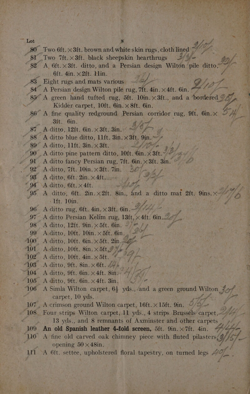 80 Two 6ft. x 3ft. brown and white skin rugs, clottt lined = “ ‘ie if A pr two 7ft.x3ft. black sheepskin hearthrugs Th, ye } IY f-% ~ 82 A. 6ft.x3ft. ditto, and a Persian design Wilton pile ditto 7 ~~ iy 6ft. 4in. x 2ft. blin. ae y/ b&gt; f _83_ Fight rugs and mats various. @~ Y AT 84° A Persian design Wilton pile rug, 7ft. 4in. «aft. 6in. OF ote? 85° A green hand tufted rug, 5ft. 10in. x3ft., and a bordered ¢ g yp Kidder carpet, l0ft. 6in. x 8ft. 6in. ? 2 Ce 86° A fine quality redground Persian corridor rug, 9ft. 6in.x © , Vast 3ft. 6in. YG, | Ys 87 A ditto, 12ft, Gin. x Sittin.) FF 7. a ' 88 A ditto blue ditto, 11ft. 3in. x st, | 9in. od) ~ $9 A ditto, 1lft: 3in.x3it. 4 &lt;//P¥e g ys J -90 . A ditto pine pattern ditto, 10ft. éin. X Bft. AL Mle 91 A ditto fancy Persian rug, 7ft. 6in. x 3ft. Zin. © 92° A ditto, 7ft. 10in.x3ft. Tin. 3874. / “98 A ditto Git Qin: &lt;4ftaaeks iy 1 eer “94° \A ditto, 6ft. x 4ft. Hop 3 eae 95 A ditto, 6ft. 2in. x 2ft. 8in., 4nd a ditto maf 2ft. 9ins.x- dfs : ‘lft. 10in. Of pte mute 96 A ditto rug, 6ft. 4in. x Bt, Gin. 7 97~ A ditto Persian Kelim rug, 13ft. Sc Aft. nee, f uy 98 A ditto, 12ft. 9in. x 5ft. Gin. ~/) * / y yy, 5 99 Aditto, 10ft. 10in. x 5ft. Gin. — 7 , 100 A ditto, 10ft. 6in. x 5ft. 2in.. La 101. _ Aditto, lOft. 8in. x 5ft.9 %% : s ras 102 A ditto, 10ft. 4in. x 5ft. “ *7 “108 A ditto, Oft, 8in.x6ft. AYA fy ~104 A ditto, 9ft. Gin. x 4ft. Bin 7 / G7) 105 A ditto, 9ft. 6in.x4ft. 8in. 47 slg ‘106 A Simla Wilton carpet, 64 yds.,/and a green Beound Wilton 74-7 | carpet, 10 yds. i,“ ’ jf? 107 _ A crimson ground Wilton carpet, 16ft. x 15ft. 9in. O/2/— ag 108. Four strips Wilton carpet, 11 yds., 4 strips Brusséls carpet, Lipdd 13 yds., and 8 remnants of Axminster and other carpets pry 109 An old Spanish leather 4-fold screen, 5ft. 9in. x 7ft. 4in. vas ct “110 A fine old carved oak chimney piece with fluted oe Yo | opening 50 « 48in. 1Y1l ~A 6ft. settee, apo tone flgral tapestry, on turned legs MY: ~~ eee Se