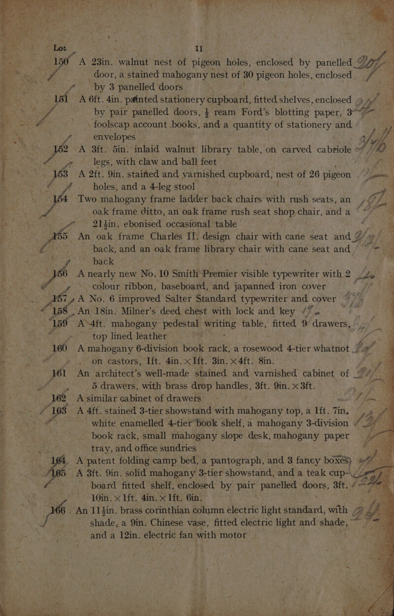 150 OA 23in. walnut nest of pigeon holes, enclosed by panelled_“ LOY if _ door, a stained mahogany nest of 30 pigeon holes, enclosed VA ‘ ‘ai “by 3 panelled doors ; 151 A 6ft. 4in. painted BN Aeon: fitted shelves, enclosed ee Suid). a if by pair panelled doors, } ream Ford’s blotting paper, 3° as PR - \ foolscap account .books, ‘ae a quantity of stationery and : iy Roky te 2 envelopes 4 vie ‘ae 162 A 3ft. 5in. inlaid walnut library table, on carved cabriole &gt;? A) — Bo, f ~ legs, with claw and, ball feet - We 3 A 2ft. 9in. stained and varnished cupboard, wpe of 26 pigeon a Pd holes, and a 4-leg stool i, ys Two mahogany frame ladder back chairs with rush seats, ans fe d A oak frame ditto, an oak frame rush seat shop chair, anda * “7 ye BN din, ebonised occasional table . 165. An ait frame Charles IT. design chair with cane seat and @/v Ae _ back, and an oak frame Beiety chair with cane seat and (~~ =_ rN ~ back nearly new No. 10 Smith Premier visible Spowdlior with 2 colour ribbon, baseboard, and japanned iron cover yo A Mea “158 , An 18in. Milner’s deed chest with lock and key /” . “159 AMft. mahogany pedestal oe table, fitted 9 drawers, “» top lined leather - 160 A mahogany 6-division book rack,-a costed 4-tier whatnot |. ew on castors, Ift. 4in. x Hit. 3in. x 4ft. 8in. © 161 An architect’s well-made stained and varnished cabinet of © 3 f, x 5 drawers, with brass drop MeO 3ft. 9in. x 3ft. 162 A similar cabinet of drawers é ¥ 163 A 4ff. stained 3-tier showstand with Srahoeshy top, a lft. Tin. rd 4 \ se white enamelled 4-tierbook shelf, a mahogany 3-division book rack, small mahogany slope aa mahogany paper tray, and office sundries A patent folding camp bed, a pantograph, and 3 fancy boxes) 10in. x lft. 4in. x 1ft. 6in. . An 11 din. brass corinthian column electric light standard, with / and a 12in. electric fan with motor _ 7 rd ne SF p At se I on Aes aner = AS * ae ba &lt; Ce gf ie.