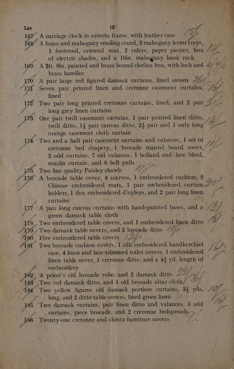 —«i16T ’ A carriage clock in ormolu frame, with leather case ~ * “e | 168” A brass and mahogany reading stand,3 mahogany letter Ce. pas é 1 footstool, oriental mat, 2 rulers, paper piercer, box “+”. 3 | of electric shades, and a 16in. mahogany book rack je A ia 169 A 3ft. 9in, painted and brass bound clothes box, with lock and 4) , brass handles Pgy 170 A pair large red figured damask curtains, lined sateen &amp; br ye ‘f WA Seven pair printed linen and cretonne casement curtains, Y lined Y; 17 Two pair long printed ertaniié curtains, lined, and 2 pair © 2 I /- ee long grey linen curtains | | WB One pair twill casement curtains, 1 pair printed linen ditto, LL ; é twill ditto, 14 pair canvas ditto, 2} pair and 1 only long’ ~~ orange casement cloth curtain : 14 Two and a half pair casement curtains and valances, | set of 2 i cretonne bed drapery, 1 brocade mantel board cover,” “/ 2 odd curtains, 7 old valances, 1 holland and lace bird, muslin curtain, and 6 bell pulls. |. 4. | 5 Two fine quality Paisley shawls 1h ae Ye 176 A brocade table cover, 4 scarves, 1 embroidered cushion, 9 Opa’ ‘ Chinese embroidered mats, 1 pair embroidered curtain ? = holders, 1 doz. embroidered d’oyleys, and 2 Pair long linen » curtains Ap lit A pair long canvas curtains with hand-painted bases, and a FS A green damask table cloth nay 178 . Two embroidered table covers, and 1 embroidered © gk ditto + A 179 » Two damask table covers, and 2 brocade ditto SG, 7180 Five embroidered table covers , th?) c | “\8Y Two brocade cushion covers, 1 silk embroidered handkerchief // A eA case, 4 linen and lace-trimmed toilet covers, 1.embroidered “ ~ v. linen table cover, | cretonne ene and a 43 yd. ae ot sy embroidery esp 2 ‘A priest’s old brocade robe, and 2 damask ditt eet pat f 183 .Two red damask ditto, and 1 old brocade altar cloth, e | 434 Two yellow figures old damask portiere curtains, 33 yds. S/O long, and 2 ditto table covers, lined green linen = ¢ eA, §,a § A 185 Two damask curtains, pair linen ditto and valances, 5 odd“ en, curtains, piece brocade, and 2 cretonne bedspreads ; 186 Twenty-one cretonne and chintz furniture covers. A