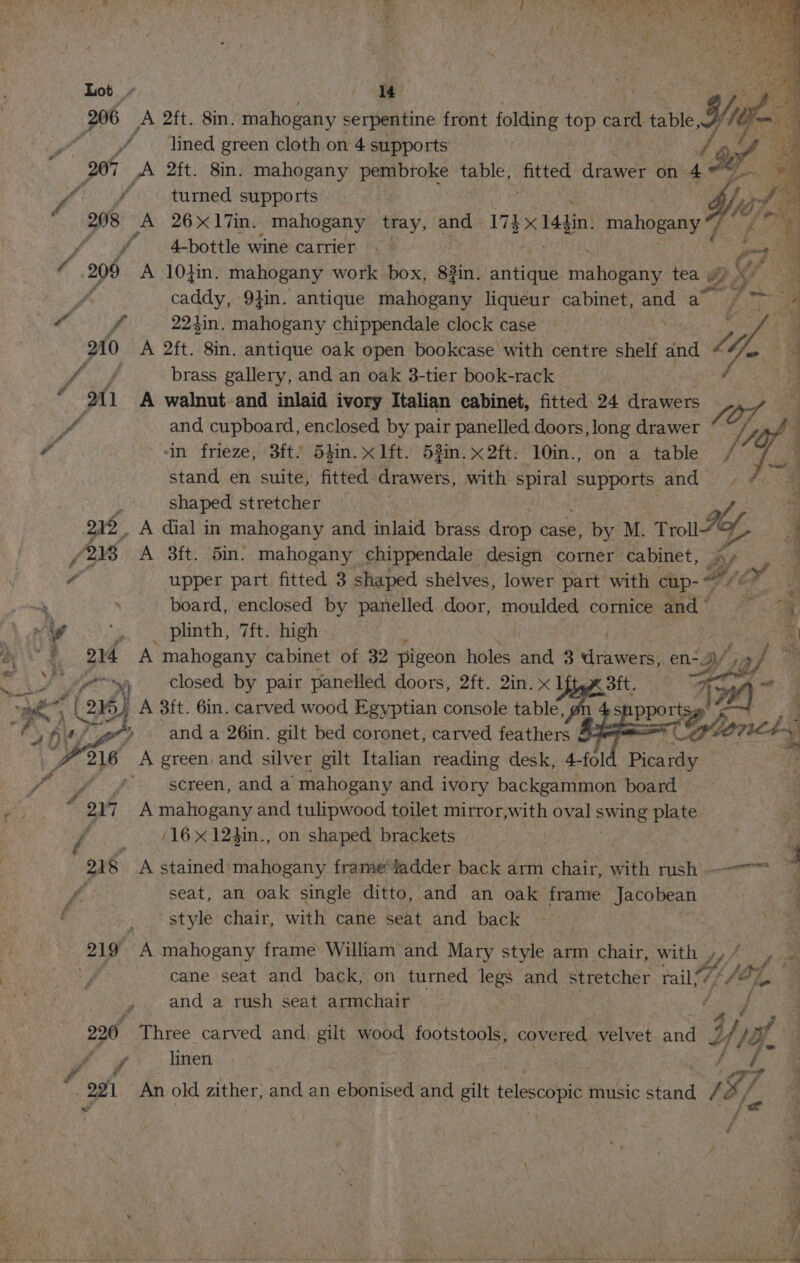 : +s > * Lot » | / Te? y Pe 206 A 2ft. 8in. mahogany serpentine front folding top a table Yee oa wn lined green cloth on 4 supports 1% ka ‘ 207 A 2ft. 8in. mahogany pembroke table, tice drawer on 4 de *% f ff turned supports é ihe a 208 A 26x17in. mahogany tray, and 174 x14h din. mahogany 7 | ites “ ¥ 4-bottle wine carrier | ry a os 209 A 10hin. mahogany work box, 8#in. antique ina hagenyy tea ¢ ps y fo caddy, 9}in. antique mahogany liqueur cabinet, and on 7 ie a “ f 22kin. mahogany chippendale clock case 4 210 A 2ft. 8in. antique oak open bookcase with centre shelf and, Li. i fof brass gallery, and an oak 3-tier book-rack t 4 211 A walnut and inlaid ivory Italian cabinet, fitted 24 drawers Sf and cupboard, enclosed by pair panelled doors, long aidives Fe a in frieze, 3ft/ 5}in.x lft. 53in.x2ft: 10in., on a table ja stand en suite, fitted Araiwers) with ney supports and, shaped stretcher “y a 215. A dial in mahogany and inlaid brass drop case, by M. Trot Zoe, q /2N8 A 3ft. bin. mahogany chippendale design corner cabinet, oe es 7 upper part fitted 3 shaped shelves, lower part with cup- ibd. J = . board, enclosed by panelled door, moulded cornice and Zz ei ; Ag ys plinth, 7ft. high A a gy a4 A mahogany cabinet of 32 pigeon holes and 3 didwe ss en-3/, > adm nal ves am i) closed by pair panelled doors, 2ft. 2in. x ba Sit. 7A oi s 5 , 26. bA 3ft. 6in. carved wood Egyptian console table eae Wer: ee Y aft ger? anda 26in. gilt bed coronet, carved feathers Pa A green and silver gilt Italian reading desk, 4- fol Picardy ' sereen, and a “mahogany and ivory backgammon board “oni A mahogany and tulipwood toilet mirror,with oval swing plate (16 x 123in., on shaped brackets ; ra 2s A stained'mahogany frame adder back arm chair, with rush —— 4 seat, an oak single ditto, and an oak frame Jacobean 4 style chair, with cane seat and back (219 A mahogany frame William and Mary style arm chair, with », 1 cane seat and back, on turned legs and stretcher my le 4 , and a rush seat armchair | so Three carved and, gilt: wood footstools, covered, velvet andag ae 1%. a linen Fd - 2a An old zither, and an ebonised and gilt telescopic music stand / IZ