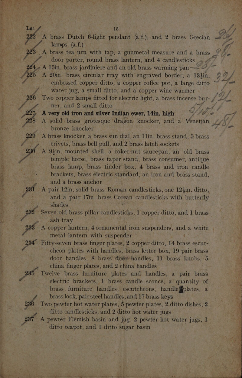 &gt; er a fi Wy MZ ie, ft - - ; eG. , ee A brass Dutch 6-light pendant (at. y, and 2 brass Grecian Fd Pes i rf 5 on. é antl i uf | on if @ 4. A 15in. brass jardiniere and an old brass warming pan~ FO Le A 20in. brass circular tray with engraved border, a 134in. / water jug, a small ditto, and a copper wine warmer 226 Two copper lamps fitted for electric light, a brass incense bur- , A solid. brass grotesque dragon knocker, and a Venetian bronze knocker A brass knocker, a brass sun dial, an llin. brass stand, 5 brass temple ‘horse, brass taper stand, brass consumer, antique brass lamp, brass tinder box, 4 brass and iron candle _ brackets, brass electric standard, an iron and brass stand, and a brass anchor : . pal A pair 12in, solid brass Roman candlesticks, one 124in. ditto, and a pair 17in. brass COR candlesticks with butterfly op shades Seven old brass pillar candlesticks, 1 copper ditto, and 1 brass -ash tray pes A copper lantern, 4 ornamental iron suspenders, and a white | metal lantern with suspender . Fifty-seven brass finger plates, 2 copper ditto, 14 brass escut- cheon plates with handles, brass letter box, 19 pair brass door handles, 8 brass door handles, 11 brass knobs, 5 , china finger plates, and 2 china handles 2 pe Twelve brass furniture plates and handles, a pair brass | electric brackets, 1 brass candle sconce, a quantity of brass. furniture handles, escutcheons, handlegplates, a brass lock, pairsteel handles, and 17-brass keys ost Two pewter hot water plates, 5 pewter plates, 2 ditto dishes, 2 ditto candlesticks, and 2 ditto hot water jugs A pewter Flemish basin and jug, 2 pewter hot water jugs, 1 ditto teapot, and 1 ditto sugar basin | a pee