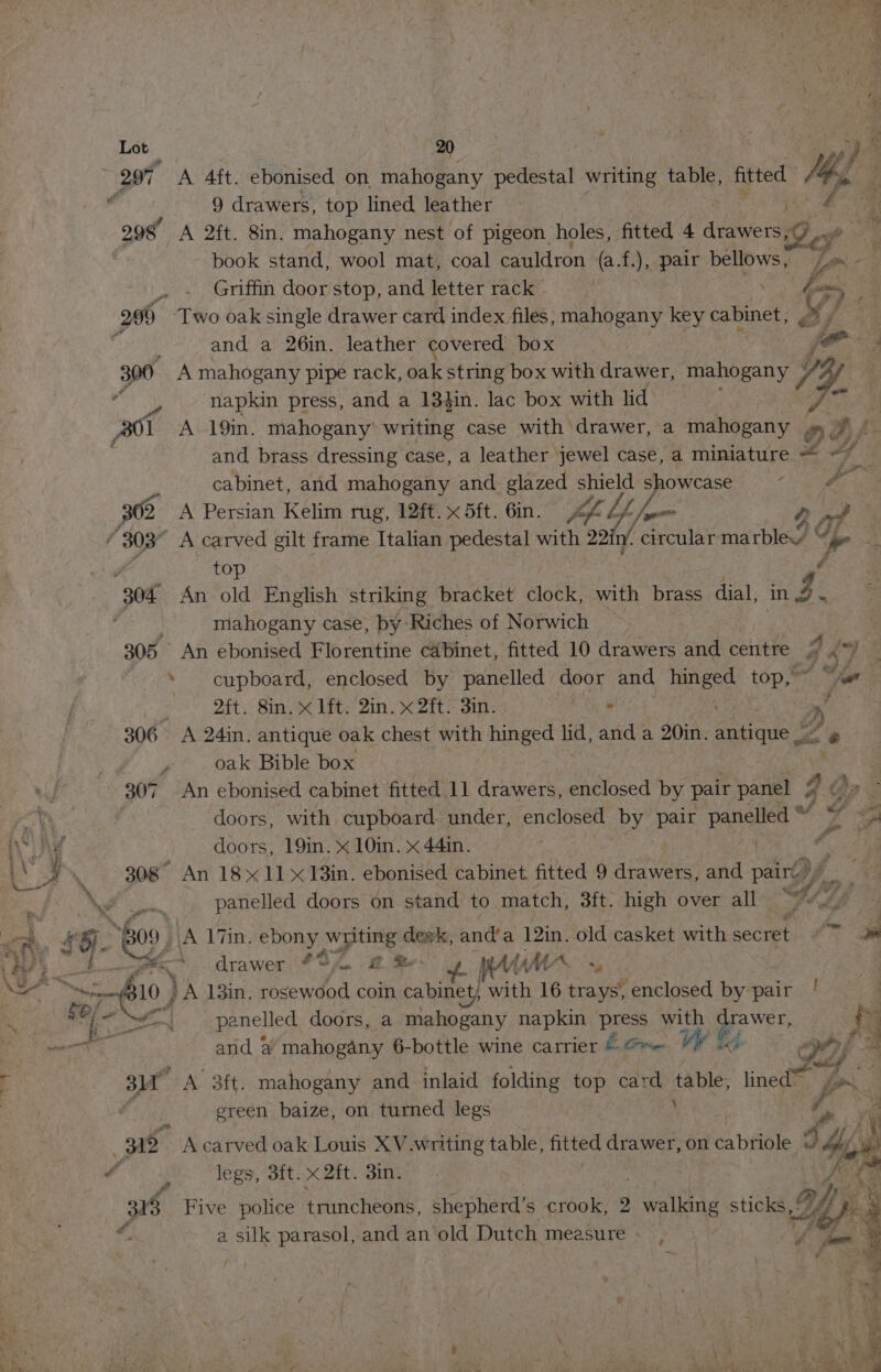 — =e Lot 20 297° A 4ft. ebonised on mahogany pedestal writing table, A eels My rn 9 drawers, top lined leather . e 2 298 A 2ft. 8in. mahogany nest of pigeon holes, fitted 4 drawers, 7 book stand, wool mat, coal cauldron (a.f.), pair bellows , x .- Ps am = fi Griffin door stop, and letter rack : E sm 299 ‘Two oak single drawer card index files, mahogany key cabinet, My pees 5 and a 26in. leather covered box | je s 300 A mahogany pipe rack, oak string box with drawer, ahOeely 1y, : sue napkin press, and a 134in. lac box with lid B01 A 19in. mahogany’ writing case with drawer, a mahogany a g e and brass dressing case, a leather jewel case, a miniature = © if cabinet, and mahogany and glazed shield showcase ~~ a 302 A Persian Kelim rug, 12ft. x 5ft. 6in. y 4 Z, v4 Sos 2, ye / 303° A carved gilt frame Italian pedestal with 22i1/, circular marble” “per — y top é 304 An old English striking bracket obk: with brass dial, ng Z cated mahogany case, by Riches of Norwich ‘ 305 An ebonised Florentine cabinet, fitted 10 drawers and centre 2 Fy Be * cupboard, enclosed by panelled door and Bee top,” fod _ Qft. 8in, x lft. Qin. x 2ft. in. . a» 306 A 24in. antique oak chest with hinged lid, and a 20in. antique, 6 oak Bible box 307. An ebonised cabinet fitted 11 drawers, enclosed by pair panel J ral doors, with cupboard under, enclosed by pair panelled “ j Z 2 ee ¥ doors, 19in. x 10in. x 44in. ; de, . a J . 308° An 18x11 18in. ebonised cabinet fitted 9 drawers, and party 8 A ey panelled doors on stand to match, 3ft. high over all <p! at, # 5. ‘| A 17in. ebony writing desk, and’a 12in. old casket with secret. «7 2a | oe 4 ri, drawer ? SA. @. St Wa “ Soe ape VA 13in. rosewood coin cabinet, with 16 trays’, enclosed by pair }  panelled doors, a mahogany napkin > press with Bawer, | N ) and &amp; mahogany 6-bottle wine carrier &amp; = es 4) i 4 3M PRY a mahogany and inlaid folding top card Lens > lined Jo. | : . green baize, on turned legs A 3 31d A carved oak Louis XV.writing table, fitted drawer, on iets “ i: legs, 3ft.x2ft. 3in. re is Five police truncheons, shepherd’s crook, 2 eaten 2 sticks, ' . a silk parasol, and an old Dutch measure » se 4