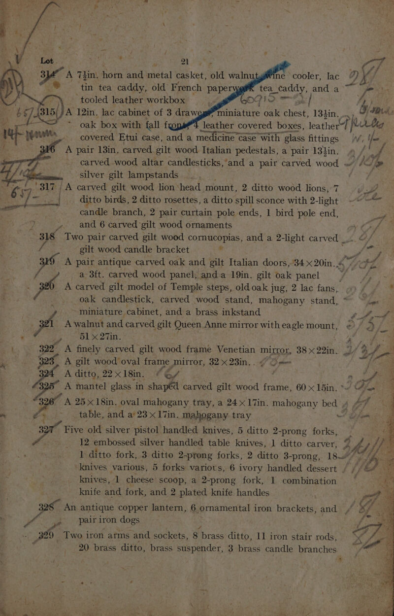 , ” é ; yeaa Ye a ne cooler, lac A ie vA tea ey and ae gg 73in, horn and metal ae old waln tin tea caddy, old French paper y £ \ — tooled leather workbox | GOGO ak ff 6 74 /A 12in. lac cabinet of 3 draweg# miniature oak Geek age FAs covered Etui case, ante a medicine case with pias aoe fo : A pair 13in. carved gilt wood Italian pedestals, a pair 13}4in. 9 / |. carved. wood altar candlesticks,'and a pair carved wood « Ii silver gilt lampstands | ee . by ris | A carved gilt wood lion ‘head ‘mount, 2 ditto wood lions, 7 , . vA ke ie: aes ditto birds, 2 ditto rosettes, a ditto spill sconce with 2-light ~~ candle branch, 2 pair curtain pole ends, 1 bird pole end, » and 6 carved gilt wood ornaments ay Cry 318 Two pair carved gilt wood cornucopias, and a 2-light carved _.. Gf gilt wood candle bracket . wf KO A pair antique carved oak and gilt Ttalian doors,34 x 20in. ie Fz a ) a 3ft. carved wood panel, anda 19in. gilt oak panel bY: Sy ht . . ip A carved gilt model of Temple steps, old oak jug, 2 lac fans, «© / . oak candlestick, carved wood stand, mahogany stand, “ j ~ miniature. cabinet, and a brass inkstand Ss pat A walnut and carved gilt Queen Anne mirror witheagle mount, ¢). F Ol x 29a: 7 ae? es ‘ee A finely carved gilt wood frame Venetian mirror, 38x22in. 17 &amp;/ A gilt wood oval frame mirror, 32 x 23in. . ¢ OS stow a Be A ditto, 22 x 18in. e of ; oe 3 A mantel glass in shapéd carved gilt wood frame, 60 x 15in. */ f | 3267 A 25x 18in. oval mahogany tray, a 24 x I7in. mahogany bed y te, ~ £4. 3- / table, and a‘ 23x 17in. mahogany tray % ba Five old silver pistol handled knives, 5 ditto 2-prong forks, 12 embossed silver handled table knives, ] ditto carver, yf rs hoe 1 ditto fork, 3 ditto 2-prong forks, 2 ditto 3-prong, 18 f, te Ef Sie ‘knives various, 5 forks variots, 6 ivory handled dessert / / SG knives, 1 cheese scoop, a 2-prong fork, 1 combination knife and fork, and 2 plated knife handles 22S An antique copper lantern, 6 ornamental iron brackets, ae wt , pairiron dogs — : 329 Two iron arms and sockets, 8 Bo racs ditto, 11 iron stair rods, _ 20 brass ditto, brass suspender, 3 brass candle branches j ® ! ay - a, F y > wert &amp; j = 7 it ee
