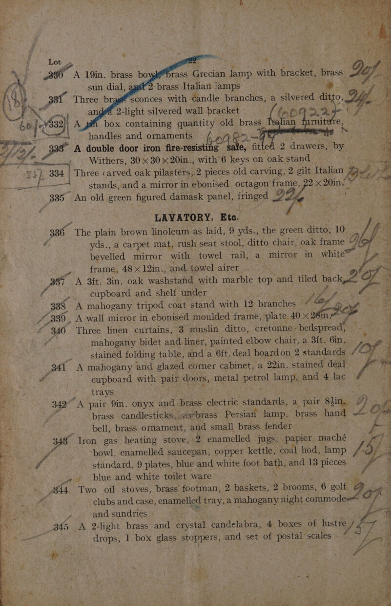 Lot aa A 19in. brass bo = «li | handles and ornaments — sun dial, ‘brass Italian jamps 3 Waive ota. / 33a Three brag@ sconces with candle branches, a ctincied ote if OG. -¢ sy aD 2-light silvered wall bracket : t&amp; (a ele ae ta Kite | A box containing quantity old brass_ rnit ee) oe) : + of 3 A double door iron fire-resisting soak ears fitte 9 drawers, by. 7 * Mle Mt Withers, 30 x 30 x 20in., with 6 keys on oak stand | a Teh 334 | Three carved oak pilasters, 2 pieces old carving, 2 gilt Italian oui ee etl stands, and a mirror in ebonised octagon soapy 2X ey. : BBS An old green figured damask panel, fringed 2 LAVATORY; Eto. : 336. The plain brown linoleum as laid, 9 yds., the green ditto, 10 o yds., a carpet mat, rush seat stool, ditto chair, oak frame g : 4 bevelled mirror with towel Tait a. IPOS jan), white?” i frame, 48 x 12in., and, towel airer 337 A 3ft. 3in. oak washstand with marble top = tiled 1 eck i y cupboard and shelf under : 388. A mahogany tripod coat stand with 12 ps bf bag, Be: /_ 339, A wall mirror in ebonised moulded frame, plate 40 &lt; ae foe z 340 Three linen curtains, 3 muslin ditto, cretonne~ bedspread, S mahogany bidet and liner, painted elbow chair, a 3ft. 6in. | stained folding table, and a 6ft. deal boardon 2 standards / fe Of: 341 A mahogany and glazed comer cabinet, a 22in. stained deal. &amp; cil cupboard with Rely doors, metal ehe a and 4 lac ig trays 342 A pair 9in. onyx and brass electric ondanis a pair giin, #) f brass candlesticks, .axbrass Persian lamp, brass hand — on OM bell, brass ornament, and small brass fender | Vx 343° Iron gas heating stove, «2 enamelled — jugs, papier maché 9-7? f _ “bowl, enamelled saucepan, copper kettle, coal hod, lamp /.2)/ 3 f standard, 9 plates, blue and white foot bath, and 13 pieces x .« blue and white toilet ware © ‘ iy AMA Two oil stoves, brass footman, 2 packets, 2 brooms, 6 golf oO of  _clubs and case, enna tray,a mahogany ment commodee“ ve ee y and sundries af “q